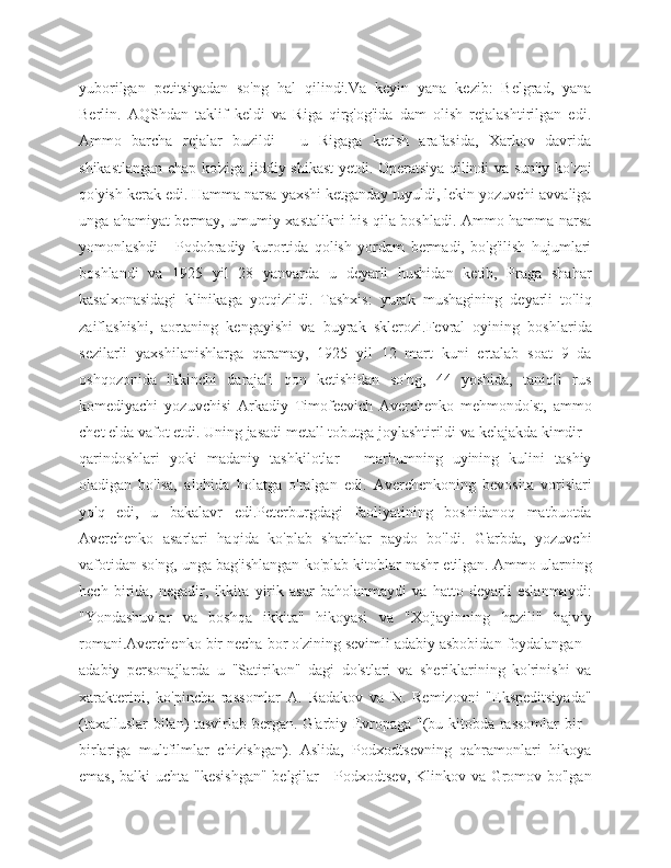 yuborilgan   petitsiyadan   so'ng   hal   qilindi.Va   keyin   yana   kezib:   Belgrad,   yana
Berlin.   AQShdan   taklif   keldi   va   Riga   qirg'og'ida   dam   olish   rejalashtirilgan   edi.
Ammo   barcha   rejalar   buzildi   -   u   Rigaga   ketish   arafasida,   Xarkov   davrida
shikastlangan chap ko'ziga jiddiy shikast yetdi. Operatsiya qilindi va sun'iy ko'zni
qo'yish kerak edi. Hamma narsa yaxshi ketganday tuyuldi, lekin yozuvchi avvaliga
unga ahamiyat bermay, umumiy xastalikni his qila boshladi. Ammo hamma narsa
yomonlashdi   -   Podobradiy   kurortida   qolish   yordam   bermadi,   bo'g'ilish   hujumlari
boshlandi   va   1925   yil   28   yanvarda   u   deyarli   hushidan   ketib,   Praga   shahar
kasalxonasidagi   klinikaga   yotqizildi.   Tashxis:   yurak   mushagining   deyarli   to'liq
zaiflashishi,   aortaning   kengayishi   va   buyrak   sklerozi.Fevral   oyining   boshlarida
sezilarli   yaxshilanishlarga   qaramay,   1925   yil   12   mart   kuni   ertalab   soat   9   da
oshqozonida   ikkinchi   darajali   qon   ketishidan   so'ng,   44   yoshida,   taniqli   rus
komediyachi   yozuvchisi   Arkadiy   Timofeevich   Averchenko   mehmondo'st,   ammo
chet elda vafot etdi. Uning jasadi metall tobutga joylashtirildi va kelajakda kimdir -
qarindoshlari   yoki   madaniy   tashkilotlar   -   marhumning   uyining   kulini   tashiy
oladigan   bo'lsa,   alohida   holatga   o'ralgan   edi.   Averchenkoning   bevosita   vorislari
yo'q   edi,   u   bakalavr   edi.Peterburgdagi   faoliyatining   boshidanoq   matbuotda
Averchenko   asarlari   haqida   ko'plab   sharhlar   paydo   bo'ldi.   G'arbda,   yozuvchi
vafotidan so'ng, unga bag'ishlangan ko'plab kitoblar nashr etilgan. Ammo ularning
hech   birida,   negadir,   ikkita   yirik   asar   baholanmaydi   va   hatto   deyarli   eslanmaydi:
"Yondashuvlar   va   boshqa   ikkita"   hikoyasi   va   "Xo'jayinning   hazili"   hajviy
romani.Averchenko bir necha bor o'zining sevimli adabiy asbobidan foydalangan -
adabiy   personajlarda   u   "Satirikon"   dagi   do'stlari   va   sheriklarining   ko'rinishi   va
xarakterini,   ko'pincha   rassomlar   A.   Radakov   va   N.   Remizovni   "Ekspeditsiyada"
(taxalluslar bilan) tasvirlab bergan. G'arbiy Evropaga "(bu kitobda rassomlar bir -
birlariga   multfilmlar   chizishgan).   Aslida,   Podxodtsevning   qahramonlari   hikoya
emas, balki uchta "kesishgan"  belgilar  - Podxodtsev,  Klinkov va Gromov bo'lgan 