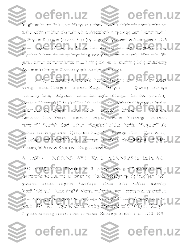 kulgili va ba'zan lirik qisqa hikoyalar seriyasi - satirik do'stlarning xarakterlari va
tashqi ko'rinishi bilan o'xshashlik bor. .Averchenkoning oxirgi asari "Patron hazili"
1923   yilda   Zoppotda   (hozirgi   Sopot)   yozilgan   va   yozuvchi   vafotidan   keyin   1925
yilda   Pragada   nashr   etilgan.   Roman   ham   quvnoq,   ham   qayg'uli,   yozuvchining
beg'ubor   bohem   Peterburg   hayotining   aziz   yuragi   uchun   nostalji   bilan   to'la.   Va
yana,   roman   qahramonlarida   muallifning   o'zi   va   do'stlarining   belgilari.Arkadiy
Averchenko Pragada Olshanskiy qabristoniga dafn qilindi.
                2006   yilda   Arkadiy   Averchenko   haqida   "Kulgan   odam"   televizion   dasturi
suratga   olindi..Hikoyalar   to'plami:"Kulgili   hikoyalar"     "Quvnoq   istiridye
"Umumiy   tarix,"   Satyricon   "tomonidan   qayta   ishlangan""O'n   ikki   portret   ("
Boudoir   "formatida)""Bolalar""Inqilob   ortida   o'nlab   pichoqlar""Aybsizlar   haqida
eslatmalar""Qaynayotgan   qozon""Suv   ustidagi   doiralar"     "Kichkina
Leniniana""Iblis""Yaxshi   odamlar   haqida,   aslida!""Yoshlarga   maslahat
panteoni""Tiklanish   davri   uchun   hikoyalar""Bolalar   haqida   hikoyalar""Eski
maktab   haqidagi   ertaklar""Qo'rqinchli   kulgili"       "Yovvoyi   o'tlar"     "Qora   va   oq"
"Elakdagi   mo''jizalar""G'arbiy   Evropaga   satiriklar   ekspeditsiyasi:   Yujakin,
Sanders, Mifasov va Krisakov""Kulgili hikoyalar"
A. T. AVERCHENKONING HAYOTI VA ISHLARINING ASOSI DARALARI
1880   15   (27)   mart   -   Sevastopolda   2   -gildiya   savdogari   Timofey   Petrovich
Averchenko va Susanna Pavlovnaning oilasida Arkadiyning o'g'li tug'ilgan.1895   -
yuklarni   tashish   bo'yicha   Sevastopol   ofisida   kotib   sifatida   xizmatga
kiradi.1896   Iyul   -   katta   singlisi   Mariya   muhandis   Ivan   Terentyevga   uylanadi,   u
bilan xizmat joyiga Bryansk koniga (Lugansk viloyati) boradi. Arkadiy ular bilan
ketadi.1896–1900   -   Bryansk   konida   kotib   yordamchisi   bo'lib   ishlaydi.   1900   yil   -
Bryansk   konining   idorasi   bilan   birgalikda   Xarkovga   ko'chib   o'tdi.   1902-1903   - 