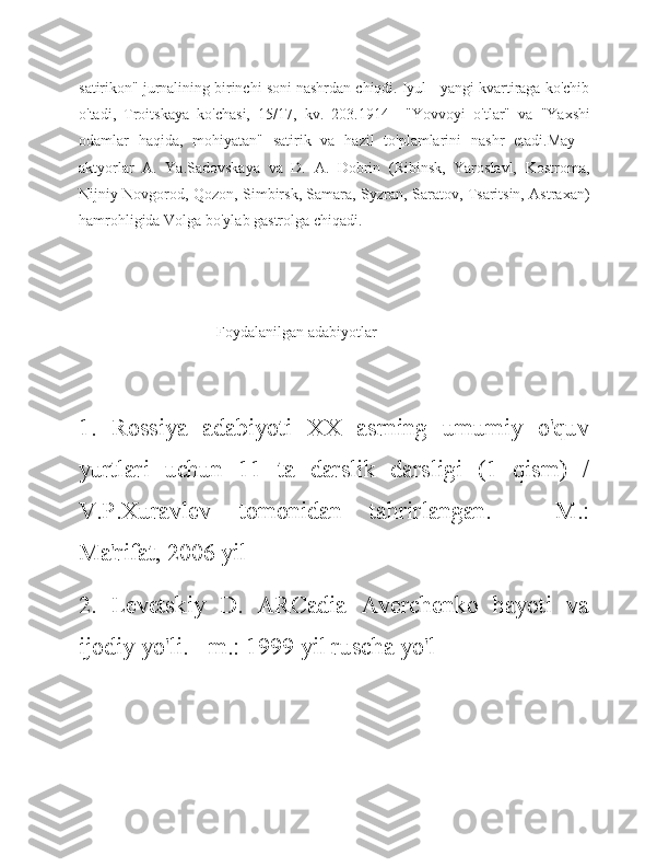 satirikon" jurnalining birinchi soni nashrdan chiqdi. Iyul - yangi kvartiraga ko'chib
o'tadi,   Troitskaya   ko'chasi,   15/17,   kv.   203.1914   -   "Yovvoyi   o'tlar"   va   "Yaxshi
odamlar   haqida,   mohiyatan"   satirik   va   hazil   to'plamlarini   nashr   etadi.May   -
aktyorlar   A.   Ya.Sadovskaya   va   D.   A.   Dobrin   (Ribinsk,   Yaroslavl,   Kostroma,
Nijniy Novgorod, Qozon, Simbirsk, Samara, Syzran, Saratov, Tsaritsin, Astraxan)
hamrohligida Volga bo'ylab gastrolga chiqadi.
                                    Foydalanilgan adabiyotlar
1.   Rossiya   adabiyoti   XX   asrning   umumiy   o'quv
yurtlari   uchun   11   ta   darslik   darsligi   (1   qism)   /
V.P.Xuravlev   tomonidan   tahrirlangan.   -   M.:
Ma'rifat, 2006 yil
2.   Levetskiy   D.   ARCadia   Averchenko   hayoti   va
ijodiy yo'li. - m.: 1999 yil ruscha yo'l 