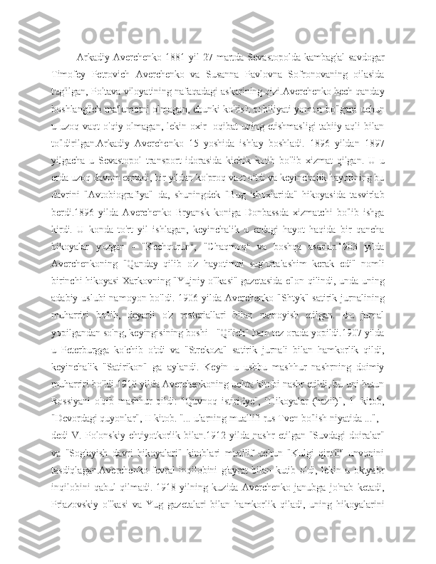 Arkadiy  Averchenko  1881 yil   27 martda Sevastopolda  kambag'al   savdogar
Timofey   Petrovich   Averchenko   va   Susanna   Pavlovna   Sofronovaning   oilasida
tug'ilgan, Poltava viloyatining nafaqadagi askarining qizi.Averchenko hech qanday
boshlang'ich ma'lumotni olmagan, chunki ko'rish qobiliyati yomon bo'lgani uchun
u uzoq  vaqt   o'qiy olmagan,  lekin oxir  -oqibat  uning  etishmasligi  tabiiy  aqli  bilan
to'ldirilgan.Arkadiy   Averchenko   15   yoshida   ishlay   boshladi.   1896   yildan   1897
yilgacha   u   Sevastopol   transport   idorasida   kichik   kotib   bo'lib   xizmat   qilgan.   U   u
erda uzoq davom etmadi, bir yildan ko'proq vaqt o'tdi va keyinchalik hayotining bu
davrini   "Avtobiografiya"   da,   shuningdek   "Bug   'shoxlarida"   hikoyasida   tasvirlab
berdi.1896   yilda   Averchenko   Bryansk   koniga   Donbassda   xizmatchi   bo'lib   ishga
kirdi.   U   konda   to'rt   yil   ishlagan,   keyinchalik   u   erdagi   hayot   haqida   bir   qancha
hikoyalar   yozgan   -   "Kechqurun",   "Chaqmoq"   va   boshqa   asarlar.1903   yilda
Averchenkoning   "Qanday   qilib   o'z   hayotimni   sug'urtalashim   kerak   edi"   nomli
birinchi hikoyasi Xarkovning "Yujniy o'lkasi" gazetasida e'lon qilindi, unda uning
adabiy  uslubi  namoyon  bo'ldi.  1906 yilda  Averchenko  "Shtyk"  satirik jurnalining
muharriri   bo'lib,   deyarli   o'z   materiallari   bilan   namoyish   etilgan.   Bu   jurnal
yopilgandan so'ng, keyingisining boshi - "Qilich" ham tez orada yopildi.1907 yilda
u   Peterburgga   ko'chib   o'tdi   va   "Strekoza"   satirik   jurnali   bilan   hamkorlik   qildi,
keyinchalik   "Satirikon"   ga   aylandi.   Keyin   u   ushbu   mashhur   nashrning   doimiy
muharriri bo'ldi.1910 yilda Averchenkoning uchta kitobi nashr etildi, bu uni butun
Rossiyani   o'qib   mashhur   qildi:   "Quvnoq   istiridye",   "Hikoyalar   (hazil)",   1   -kitob,
"Devordagi quyonlar", II kitob. "... ularning muallifi rus Tven bo'lish niyatida ...", -
dedi   V.  Polonskiy  ehtiyotkorlik  bilan.1912  yilda  nashr   etilgan  "Suvdagi   doiralar"
va   "Sog'ayish   davri   hikoyalari"   kitoblari   muallif   uchun   "Kulgi   qiroli"   unvonini
tasdiqlagan.Averchenko   fevral   inqilobini   g'ayrat   bilan   kutib   oldi,   lekin   u   oktyabr
inqilobini   qabul   qilmadi.   1918   yilning   kuzida   Averchenko   janubga   jo'nab   ketadi,
Priazovskiy   o'lkasi   va   Yug   gazetalari   bilan   hamkorlik   qiladi,   uning   hikoyalarini 