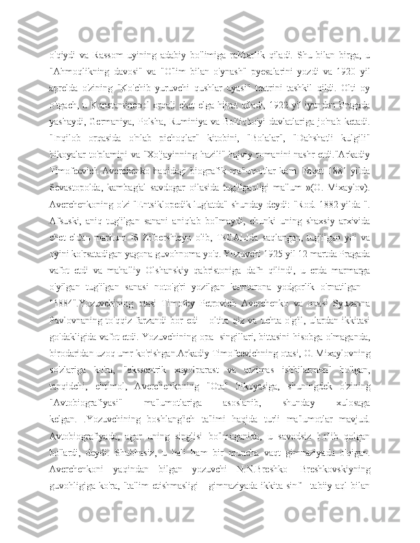 o'qiydi   va   Rassom   uyining   adabiy   bo'limiga   rahbarlik   qiladi.   Shu   bilan   birga,   u
"Ahmoqlikning   davosi"   va   "O'lim   bilan   o'ynash"   pyesalarini   yozdi   va   1920   yil
aprelda   o'zining   "Ko'chib   yuruvchi   qushlar   uyasi"   teatrini   tashkil   qildi.   Olti   oy
o'tgach, u Konstantinopol  orqali  chet  elga hijrat  qiladi, 1922 yil  iyundan Pragada
yashaydi,  Germaniya,  Polsha,  Ruminiya  va  Boltiqbo'yi   davlatlariga jo'nab  ketadi.
"Inqilob   orqasida   o'nlab   pichoqlar"   kitobini,   "Bolalar",   "Dahshatli   kulgili"
hikoyalar to'plamini  va "Xo'jayinning hazili" hajviy romanini nashr  etdi."Arkadiy
Timofeevich   Averchenko   haqidagi   biografik   ma'lumotlar   kam.   Faqat   1881   yilda
Sevastopolda,   kambag'al   savdogar   oilasida   tug'ilganligi   ma'lum   »(O.   Mixaylov).
Averchenkoning o'zi "Entsiklopedik lug'atda" shunday deydi: "Rod. 1882 yilda ".
Afsuski,   aniq   tug'ilgan   sanani   aniqlab   bo'lmaydi,   chunki   uning   shaxsiy   arxivida
chet   eldan   marhum   IS   Zilbershteyn   olib,   TsGALIda   saqlangan,   tug'ilgan   yili   va
oyini ko'rsatadigan yagona guvohnoma yo'q. Yozuvchi 1925 yil 12 martda Pragada
vafot   etdi   va   mahalliy   Olshanskiy   qabristoniga   dafn   qilindi,   u   erda   marmarga
o'yilgan   tug'ilgan   sanasi   noto'g'ri   yozilgan   kamtarona   yodgorlik   o'rnatilgan   -
"1884".Yozuvchining   otasi   Timofey   Petrovich   Averchenko   va   onasi   Syuzanna
Pavlovnaning   to'qqiz   farzandi   bor   edi   -   oltita   qiz   va   uchta   o'g'il,   ulardan   ikkitasi
go'dakligida vafot etdi. Yozuvchining opa -singillari, bittasini hisobga olmaganda,
birodaridan uzoq umr ko'rishgan.Arkadiy Timofeevichning otasi, O. Mixaylovning
so'zlariga   ko'ra,   "ekssentrik   xayolparast   va   arzimas   ishbilarmon"   bo'lgan,
tanqidchi,   ehtimol,   Averchenkoning   "Ota"   hikoyasiga,   shuningdek   o'zining
"Avtobiografiyasi"   ma'lumotlariga   asoslanib,   shunday   xulosaga
kelgan.   .Yozuvchining   boshlang'ich   ta'limi   haqida   turli   ma'lumotlar   mavjud.
Avtobiografiyada,   agar   uning   singlisi   bo'lmaganida,   u   savodsiz   bo'lib   qolgan
bo'lardi,   deydi.   Shubhasiz,   u   hali   ham   bir   muncha   vaqt   gimnaziyada   o'qigan.
Averchenkoni   yaqindan   bilgan   yozuvchi   N.N.Breshko   -Breshkovskiyning
guvohligiga ko'ra,  "ta'lim  etishmasligi   -  gimnaziyada  ikkita sinf   -  tabiiy aql   bilan 