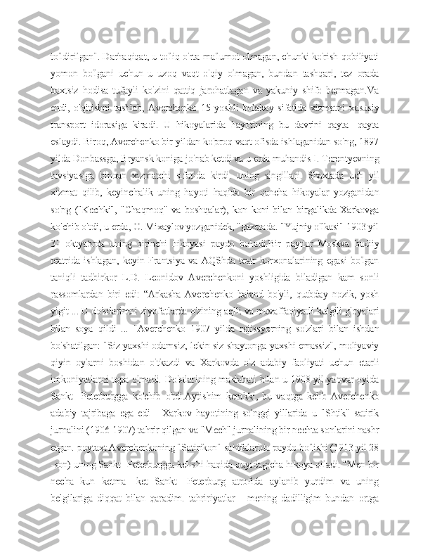to'ldirilgan". Darhaqiqat, u to'liq o'rta ma'lumot olmagan, chunki ko'rish qobiliyati
yomon   bo'lgani   uchun   u   uzoq   vaqt   o'qiy   olmagan,   bundan   tashqari,   tez   orada
baxtsiz   hodisa   tufayli   ko'zini   qattiq   jarohatlagan   va   yakuniy   shifo   bermagan.Va
endi,   o'qitishni   tashlab,   Averchenko   15   yoshli   bolakay   sifatida   xizmatni   xususiy
transport   idorasiga   kiradi.   U   hikoyalarida   hayotining   bu   davrini   qayta   -qayta
eslaydi. Biroq, Averchenko bir yildan ko'proq vaqt ofisda ishlaganidan so'ng, 1897
yilda Donbassga, Bryansk koniga jo'nab ketdi va u erda muhandis I. Terentyevning
tavsiyasiga   binoan   xizmatchi   sifatida   kirdi.   uning   singillari.   Shaxtada   uch   yil
xizmat   qilib,   keyinchalik   uning   hayoti   haqida   bir   qancha   hikoyalar   yozganidan
so'ng   ("Kechki",   "Chaqmoq"   va   boshqalar),   kon   koni   bilan   birgalikda   Xarkovga
ko'chib o'tdi, u erda, O. Mixaylov yozganidek, "gazetada. "Yujniy o'lkasi" 1903 yil
31   oktyabrda   uning   birinchi   hikoyasi   paydo   bo'ladi.Bir   paytlar   Moskva   badiiy
teatrida   ishlagan,   keyin   Frantsiya   va   AQShda   teatr   korxonalarining   egasi   bo'lgan
taniqli   tadbirkor   L.D.   Leonidov   Averchenkoni   yoshligida   biladigan   kam   sonli
rassomlardan   biri   edi:   “Arkasha   Averchenko   baland   bo'yli,   qutbday   nozik,   yosh
yigit ... U do'stlarimni ziyofatlarda o'zining aqlli va muvaffaqiyatli kulgili g'oyalari
bilan   soya   qildi   ...   "Averchenko   1907   yilda   rejissyorning   so'zlari   bilan   ishdan
bo'shatilgan: "Siz yaxshi odamsiz, lekin siz shaytonga yaxshi emassiz", moliyaviy
qiyin   oylarni   boshidan   o'tkazdi   va   Xarkovda   o'z   adabiy   faoliyati   uchun   etarli
imkoniyatlarni topa olmadi. Do'stlarining maslahati bilan u 1908 yil yanvar oyida
Sankt   -Peterburgga   ko'chib   o'tdi.Aytishim   kerakki,   bu   vaqtga   kelib   Averchenko
adabiy   tajribaga   ega   edi   -   Xarkov   hayotining   so'nggi   yillarida   u   "Shtik"   satirik
jurnalini (1906-1907) tahrir qilgan va "Mech" jurnalining bir nechta sonlarini nashr
etgan. poytaxt Averchenkoning "Satirikon" sahifalarida paydo bo'lishi (1913 yil 28
-son) uning Sankt -Peterburgga kelishi haqida quyidagicha hikoya qiladi: "Men bir
necha   kun   ketma   -ket   Sankt   -Peterburg   atrofida   aylanib   yurdim   va   uning
belgilariga   diqqat   bilan   qaradim.   tahririyatlar   -   mening   dadilligim   bundan   ortga 