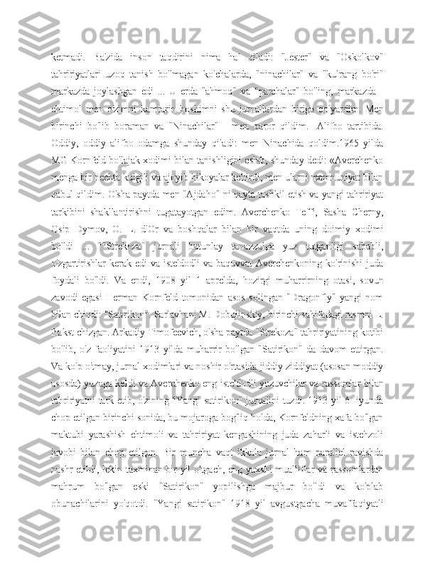 ketmadi.   Ba'zida   inson   taqdirini   nima   hal   qiladi:   "Jester"   va   "Oskolkov"
tahririyatlari   uzoq   tanish   bo'lmagan   ko'chalarda,   "ninachilar"   va   "kulrang   bo'ri"
markazda   joylashgan   edi   ...   U   erda   "ahmoq"   va   "parchalar"   bo'ling,   markazda   -
ehtimol   men   o'zimni   kamtarin   boshimni   shu   jurnallardan   biriga   qo'yardim.   Men
birinchi   bo'lib   boraman   va   "Ninachilar"   -   men   qaror   qildim.-   Alifbo   tartibida.
Oddiy,   oddiy   alifbo   odamga   shunday   qiladi:   men   Ninachida   qoldim.1965   yilda
MG Kornfeld bo'lajak xodimi bilan tanishligini eslab, shunday dedi: «Averchenko
menga bir nechta kulgili va ajoyib hikoyalar keltirdi, men ularni mamnuniyat bilan
qabul qildim. O'sha paytda men "Ajdaho" ni qayta tashkil etish va yangi tahririyat
tarkibini   shakllantirishni   tugatayotgan   edim.   Averchenko   Teffi,   Sasha   Cherny,
Osip   Dymov,   O.   L.   d'Or   va   boshqalar   bilan   bir   vaqtda   uning   doimiy   xodimi
bo'ldi   ...   ""Strekoza"   jurnali   butunlay   tanazzulga   yuz   tutganligi   sababli,
o'zgartirishlar  kerak edi  va  iste'dodli  va baquvvat  Averchenkoning  ko'rinishi  juda
foydali   bo'ldi.   Va   endi,   1908   yil   1   aprelda,   hozirgi   muharrirning   otasi,   sovun
zavodi   egasi   Herman   Kornfeld   tomonidan   asos   solingan   "Dragonfly"   yangi   nom
bilan chiqdi: "Satirikon". Sarlavhani M. Dobujinskiy, birinchi sahifadagi rasmni L.
Bakst chizgan. Arkadiy Timofeevich, o'sha paytda "Strekoza" tahririyatining kotibi
bo'lib,   o'z   faoliyatini   1913   yilda   muharrir   bo'lgan   "Satirikon"   da   davom   ettirgan.
Va ko'p o'tmay, jurnal xodimlari va noshir o'rtasida jiddiy ziddiyat (asosan moddiy
asosda) yuzaga keldi va Averchenko eng iste'dodli yozuvchilar va rassomlar bilan
tahririyatni tark etib, o'zining "Yangi satirikon" jurnalini tuzdi. 1913 yil 6 -iyunda
chop etilgan birinchi sonida, bu mojaroga bog'liq holda, Kornfeldning xafa bo'lgan
maktubi   yarashish   ehtimoli   va   tahririyat   kengashining   juda   zaharli   va   istehzoli
javobi   bilan   chop   etilgan.   Bir   muncha   vaqt   ikkala   jurnal   ham   parallel   ravishda
nashr etildi, lekin taxminan bir yil o'tgach, eng yaxshi  mualliflar va rassomlardan
mahrum   bo'lgan   eski   "Satirikon"   yopilishga   majbur   bo'ldi   va   ko'plab
obunachilarini   yo'qotdi.   "Yangi   satirikon"   1918   yil   avgustgacha   muvaffaqiyatli 