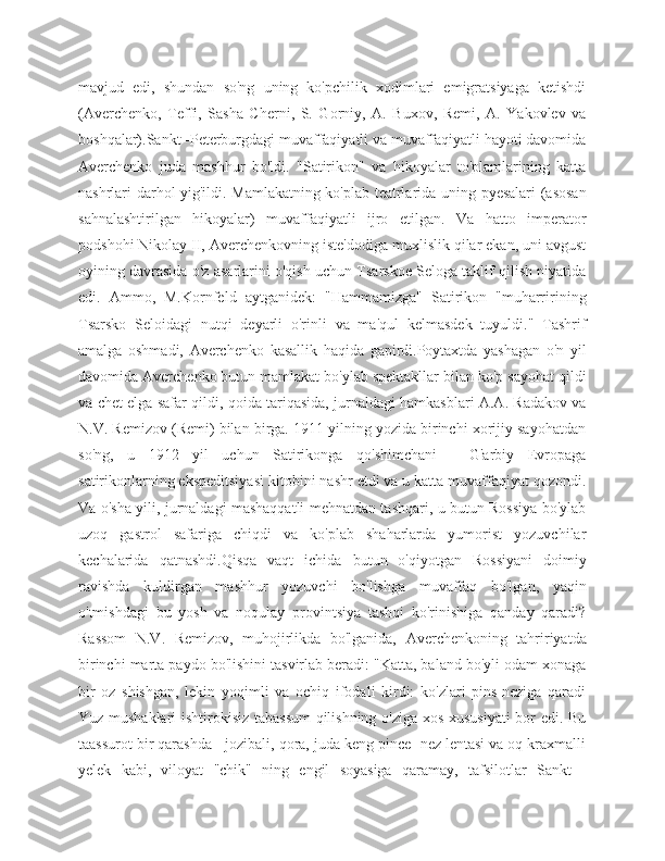 mavjud   edi,   shundan   so'ng   uning   ko'pchilik   xodimlari   emigratsiyaga   ketishdi
(Averchenko,   Teffi,   Sasha   Cherni,   S.   Gorniy,   A.   Buxov,   Remi,   A.   Yakovlev   va
boshqalar).Sankt -Peterburgdagi muvaffaqiyatli va muvaffaqiyatli hayoti davomida
Averchenko   juda   mashhur   bo'ldi.   "Satirikon"   va   hikoyalar   to'plamlarining   katta
nashrlari darhol yig'ildi. Mamlakatning ko'plab teatrlarida uning pyesalari (asosan
sahnalashtirilgan   hikoyalar)   muvaffaqiyatli   ijro   etilgan.   Va   hatto   imperator
podshohi Nikolay II, Averchenkovning iste'dodiga muxlislik qilar ekan, uni avgust
oyining davrasida o'z asarlarini o'qish uchun Tsarskoe Seloga taklif qilish niyatida
edi.   Ammo,   M.Kornfeld   aytganidek:   "Hammamizga"   Satirikon   "muharririning
Tsarsko   Seloidagi   nutqi   deyarli   o'rinli   va   ma'qul   kelmasdek   tuyuldi."   Tashrif
amalga   oshmadi,   Averchenko   kasallik   haqida   gapirdi.Poytaxtda   yashagan   o'n   yil
davomida Averchenko butun mamlakat bo'ylab spektakllar bilan ko'p sayohat qildi
va chet elga safar qildi, qoida tariqasida, jurnaldagi hamkasblari A.A. Radakov va
N.V. Remizov (Remi) bilan birga. 1911 yilning yozida birinchi xorijiy sayohatdan
so'ng,   u   1912   yil   uchun   Satirikonga   qo'shimchani   -   G'arbiy   Evropaga
satirikonlarning ekspeditsiyasi kitobini nashr etdi va u katta muvaffaqiyat qozondi.
Va o'sha yili, jurnaldagi mashaqqatli mehnatdan tashqari, u butun Rossiya bo'ylab
uzoq   gastrol   safariga   chiqdi   va   ko'plab   shaharlarda   yumorist   yozuvchilar
kechalarida   qatnashdi.Qisqa   vaqt   ichida   butun   o'qiyotgan   Rossiyani   doimiy
ravishda   kuldirgan   mashhur   yozuvchi   bo'lishga   muvaffaq   bo'lgan,   yaqin
o'tmishdagi   bu   yosh   va   noqulay   provintsiya   tashqi   ko'rinishiga   qanday   qaradi?
Rassom   N.V.   Remizov,   muhojirlikda   bo'lganida,   Averchenkoning   tahririyatda
birinchi marta paydo bo'lishini tasvirlab beradi: "Katta, baland bo'yli odam xonaga
bir   oz   shishgan,   lekin   yoqimli   va   ochiq   ifodali   kirdi:   ko'zlari   pins-neziga   qaradi
Yuz mushaklari ishtirokisiz tabassum  qilishning o'ziga xos xususiyati  bor edi. Bu
taassurot bir qarashda - jozibali, qora, juda keng pince -nez lentasi va oq kraxmalli
yelek   kabi,   viloyat   "chik"   ning   engil   soyasiga   qaramay,   tafsilotlar   Sankt   - 