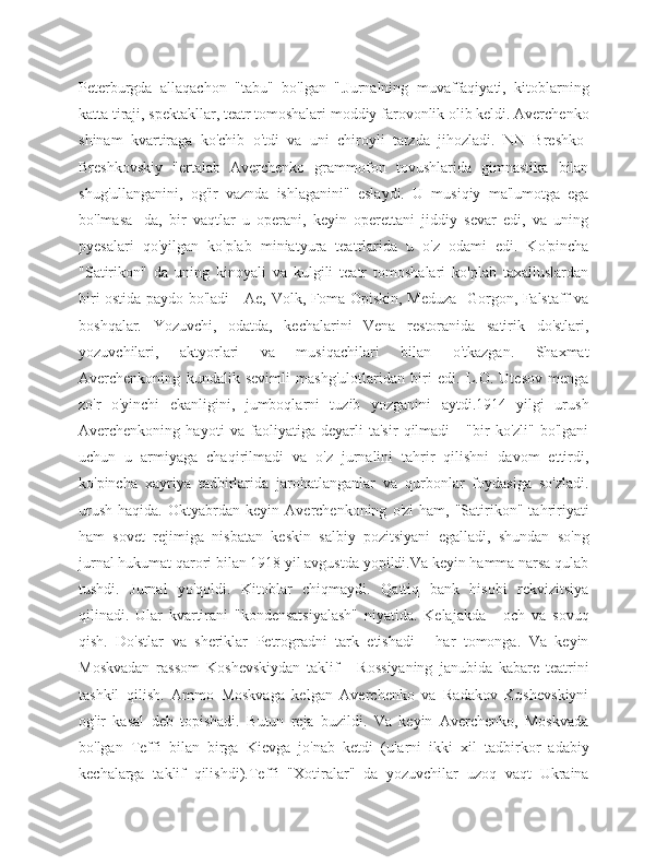 Peterburgda   allaqachon   "tabu"   bo'lgan   ".Jurnalning   muvaffaqiyati,   kitoblarning
katta tiraji, spektakllar, teatr tomoshalari moddiy farovonlik olib keldi. Averchenko
shinam   kvartiraga   ko'chib   o'tdi   va   uni   chiroyli   tarzda   jihozladi.   NN   Breshko-
Breshkovskiy   "ertalab   Averchenko   grammofon   tovushlarida   gimnastika   bilan
shug'ullanganini,   og'ir   vaznda   ishlaganini"   eslaydi.   U   musiqiy   ma'lumotga   ega
bo'lmasa   -da,   bir   vaqtlar   u   operani,   keyin   operettani   jiddiy   sevar   edi,   va   uning
pyesalari   qo'yilgan   ko'plab   miniatyura   teatrlarida   u   o'z   odami   edi.   Ko'pincha
"Satirikon"   da   uning   kinoyali   va   kulgili   teatr   tomoshalari   ko'plab   taxalluslardan
biri ostida paydo bo'ladi - Ae, Volk, Foma Opiskin, Meduza -Gorgon, Falstaff va
boshqalar.   Yozuvchi,   odatda,   kechalarini   Vena   restoranida   satirik   do'stlari,
yozuvchilari,   aktyorlari   va   musiqachilari   bilan   o'tkazgan.   Shaxmat
Averchenkoning   kundalik   sevimli   mashg'ulotlaridan   biri   edi.   L.O.   Utesov   menga
zo'r   o'yinchi   ekanligini,   jumboqlarni   tuzib   yozganini   aytdi.1914   yilgi   urush
Averchenkoning   hayoti   va   faoliyatiga   deyarli   ta'sir   qilmadi   -   "bir   ko'zli"   bo'lgani
uchun   u   armiyaga   chaqirilmadi   va   o'z   jurnalini   tahrir   qilishni   davom   ettirdi,
ko'pincha   xayriya   tadbirlarida   jarohatlanganlar   va   qurbonlar   foydasiga   so'zladi.
urush   haqida.   Oktyabrdan   keyin  Averchenkoning   o'zi   ham,  "Satirikon"  tahririyati
ham   sovet   rejimiga   nisbatan   keskin   salbiy   pozitsiyani   egalladi,   shundan   so'ng
jurnal hukumat qarori bilan 1918 yil avgustda yopildi.Va keyin hamma narsa qulab
tushdi.   Jurnal   yo'qoldi.   Kitoblar   chiqmaydi.   Qattiq   bank   hisobi   rekvizitsiya
qilinadi.   Ular   kvartirani   "kondensatsiyalash"   niyatida.   Kelajakda   -   och   va   sovuq
qish.   Do'stlar   va   sheriklar   Petrogradni   tark   etishadi   -   har   tomonga.   Va   keyin
Moskvadan   rassom   Koshevskiydan   taklif   -   Rossiyaning   janubida   kabare   teatrini
tashkil   qilish.   Ammo   Moskvaga   kelgan   Averchenko   va   Radakov   Koshevskiyni
og'ir   kasal   deb   topishadi.   Butun   reja   buzildi.   Va   keyin   Averchenko,   Moskvada
bo'lgan   Teffi   bilan   birga   Kievga   jo'nab   ketdi   (ularni   ikki   xil   tadbirkor   adabiy
kechalarga   taklif   qilishdi).Teffi   "Xotiralar"   da   yozuvchilar   uzoq   vaqt   Ukraina 