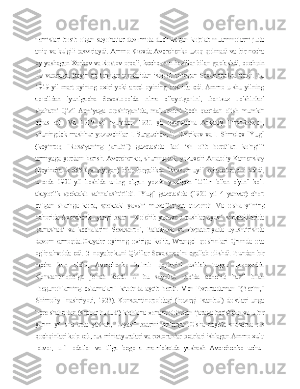 nemislari bosib olgan sayohatlar davomida duch kelgan ko'plab muammolarni juda
aniq va kulgili tasvirlaydi. Ammo Kievda Averchenko uzoq qolmadi va bir necha
oy yashagan Xarkov va Rostov orqali, kechqurun hazillar bilan gaplashdi, qochqin
o'z   vataniga,   keyin   oq   tanlilar   tomonidan   ishg'ol   qilingan   Sevastopolga   ketdi.   Bu
1919  yil   mart  oyining  oxiri  yoki  aprel  oyining  boshida   edi.  Ammo  u  shu  yilning
aprelidan   iyunigacha   Sevastopolda   nima   qilayotganini,   frantsuz   qo'shinlari
shaharni   Qizil   Armiyaga   topshirganida,   ma'lumotni   hech   qaerdan   olish   mumkin
emas   edi.   Va   1919   yil   iyunidan   1920   yil   oxirigacha   Arkadiy   Timofeevich,
shuningdek  mashhur   yozuvchilar   I. Surguchev,  E. Chirikov  va I. Shmelev  "Yug"
(keyinroq   "Rossiyaning   janubi")   gazetasida   faol   ish   olib   bordilar.   ko'ngilli
armiyaga yordam berish. Averchenko, shuningdek, yozuvchi Anatoliy Kamenskiy
(keyinchalik SSSRga qaytgan) bilan birgalikda "Rassom uyi" kabare teatrini ochdi,
u   erda   1920   yil   boshida   uning   o'tgan   yozda   yozilgan   "O'lim   bilan   o'yin"   ko'p
aktyorlik   spektakli   sahnalashtirildi.   "Yug"   gazetasida   (1920   yil   4   yanvar)   chop
etilgan   sharhga   ko'ra,   spektakl   yaxshi   muvaffaqiyat   qozondi.   Va   o'sha   yilning
bahorida Averchenko yangi teatr - "Ko'chib yuruvchi qushlar uyasi" spektakllarida
qatnashadi   va   kechalarini   Sevastopol,   Balaklava   va   Evpatoriyada   uyushtirishda
davom   etmoqda.Oktyabr   oyining   oxiriga   kelib,   Wrangel   qo'shinlari   Qrimda   o'ta
og'ir ahvolda edi. 2 -noyabr kuni Qizillar Sevastopolni egallab olishdi. Bundan bir
necha   kun   oldin,   Averchenko   ko'mir   qoplarini   ushlab   turgan   paroxodda
Konstantinopolga   jo'nab   ketdi.   U   bu   sayohat   haqida   achchiq   hazil   bilan
"begunohlarning   eslatmalari"   kitobida   aytib   berdi.   Men   Evropadaman   "(Berlin,"
Shimoliy   "nashriyoti,   1923).   Konstantinopoldagi   (hozirgi   Istanbul)   do'stlari   unga
Pere shahridan (shahar hududi) kichkina xonani oldindan ijaraga berishgan va u bir
yarim   yil   shu   erda   yashab,   "Uyasi"   teatrini   tiriltirgan.O'sha   paytda   shaharda   rus
qochqinlari ko'p edi, rus miniatyuralari va restoranlar teatrlari ishlagan.Ammo xulq
-atvor,   urf   -odatlar   va   tilga   begona   mamlakatda   yashash   Averchenko   uchun 