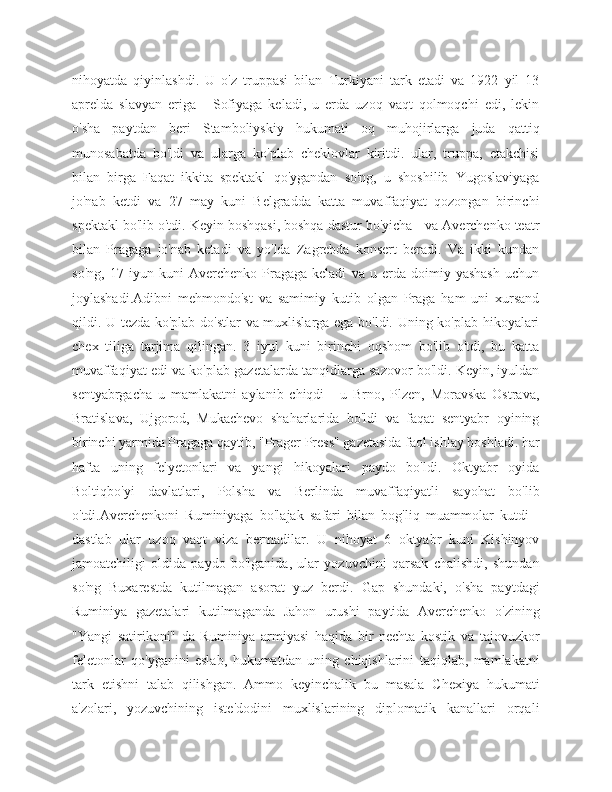 nihoyatda   qiyinlashdi.   U   o'z   truppasi   bilan   Turkiyani   tark   etadi   va   1922   yil   13
aprelda   slavyan   eriga   -   Sofiyaga   keladi,   u   erda   uzoq   vaqt   qolmoqchi   edi,   lekin
o'sha   paytdan   beri   Stamboliyskiy   hukumati   oq   muhojirlarga   juda   qattiq
munosabatda   bo'ldi   va   ularga   ko'plab   cheklovlar   kiritdi.   ular,   truppa,   etakchisi
bilan   birga   Faqat   ikkita   spektakl   qo'ygandan   so'ng,   u   shoshilib   Yugoslaviyaga
jo'nab   ketdi   va   27   may   kuni   Belgradda   katta   muvaffaqiyat   qozongan   birinchi
spektakl bo'lib o'tdi. Keyin boshqasi, boshqa dastur bo'yicha - va Averchenko teatr
bilan   Pragaga   jo'nab   ketadi   va   yo'lda   Zagrebda   konsert   beradi.   Va   ikki   kundan
so'ng,   17   iyun   kuni   Averchenko   Pragaga   keladi   va   u   erda   doimiy   yashash   uchun
joylashadi.Adibni   mehmondo'st   va   samimiy   kutib   olgan   Praga   ham   uni   xursand
qildi. U tezda ko'plab do'stlar  va muxlislarga ega bo'ldi. Uning ko'plab hikoyalari
chex   tiliga   tarjima   qilingan.   3   iyul   kuni   birinchi   oqshom   bo'lib   o'tdi,   bu   katta
muvaffaqiyat edi va ko'plab gazetalarda tanqidlarga sazovor bo'ldi. Keyin, iyuldan
sentyabrgacha   u   mamlakatni   aylanib   chiqdi   -   u   Brno,   Plzen,   Moravska   Ostrava,
Bratislava,   Ujgorod,   Mukachevo   shaharlarida   bo'ldi   va   faqat   sentyabr   oyining
birinchi yarmida Pragaga qaytib, "Prager Press" gazetasida faol ishlay boshladi. har
hafta   uning   felyetonlari   va   yangi   hikoyalari   paydo   bo'ldi.   Oktyabr   oyida
Boltiqbo'yi   davlatlari,   Polsha   va   Berlinda   muvaffaqiyatli   sayohat   bo'lib
o'tdi.Averchenkoni   Ruminiyaga   bo'lajak   safari   bilan   bog'liq   muammolar   kutdi   -
dastlab   ular   uzoq   vaqt   viza   bermadilar.   U   nihoyat   6   oktyabr   kuni   Kishinyov
jamoatchiligi   oldida   paydo   bo'lganida,   ular   yozuvchini   qarsak   chalishdi,   shundan
so'ng   Buxarestda   kutilmagan   asorat   yuz   berdi.   Gap   shundaki,   o'sha   paytdagi
Ruminiya   gazetalari   kutilmaganda   Jahon   urushi   paytida   Averchenko   o'zining
"Yangi   satirikoni"   da   Ruminiya   armiyasi   haqida   bir   nechta   kostik   va   tajovuzkor
feletonlar   qo'yganini   eslab,   hukumatdan   uning   chiqishlarini   taqiqlab,   mamlakatni
tark   etishni   talab   qilishgan.   Ammo   keyinchalik   bu   masala   Chexiya   hukumati
a'zolari,   yozuvchining   iste'dodini   muxlislarining   diplomatik   kanallari   orqali 