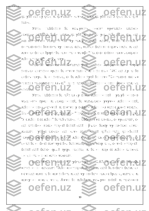 ануб  дар ду  илд ва  амъбасти  илмии шеваи  ануб  дар 5  илд ба ан омҷ ӣ ҷ ҷ ҷ ӣ ҷ ҷ
расид.
Устод   Ғаффоров   ба   маълумоти   ниҳоят   мухтасари   асарҳои
лаҳ ашинос   дар   боби   шеваи   ануб   қонеъ   нашуда,   тайи   чанд   сол   дар	
ҷ ӣ ҷ ӣ
экспедитсияҳои   лаҳ ашинос   мунтазам   ширкат   варзид,   бисёр   ҳодисаҳои	
ҷ ӣ
синтаксисиро бевосита  мушоҳида кард, маводи фаровоне  амъ  овард  ва дар	
ҷ
заминаи фонди бузург ба навиштани мавзўи “Тадқиқи қиёсии наҳви лаҳ аҳои	
ҷ
забони то ик ” шурўъ намуд.	
ҷ ӣ
Вай   бо   маслиҳати   В.С.Растаргуева   –   пири   лаҳ ашиносони   то ик	
ҷ ҷ
рисолаи   доктории   худро   ба   итмом   расонд   ва   онро   соли   1980   дар   Душанбе
дифоъ   намуд.   Ба   ин   рисола,   ки   ба   забони   рус ӣ   бо   номи   “ Синтаксис   южных
говоров   таджикского   языка ”   нашр   гардидааст,   эроншиносон   баҳои   арзанда
додаанд.
Устод   Ғаффоров   ба   ғайр   аз   ду   соҳаи   забоншинос
ӣ   –   услубшиносию
маданияти   сухан   ва   лаҳ ашинос ,   ба   масъалаҳои   умумии   забоншинос ,	
ҷ ӣ ӣ
забоншиносии и тимо  ва сохтмону сиёсати забон низ мароқ зоҳир мекард.	
ҷ ӣ
Соли 1988 (31 март) дар рўзномаи   “ То икистони совет	
ҷ ӣ ”   мақолаи ў бо номи
“ Як забон ё се забон ”  ба табъ расид. Р.Ғаффоров мена в исад, ки мудда т ест, ки
дар   атрофии   вожаи   то ик	
ҷ ӣ -форс ӣ -дар ӣ   шўълаи   баҳсу   мунозираҳо   доман
задааст.   Гурўҳе   ақидаи   дар   илми   эроншинос   ойдоштаро   онибдор	
ӣ ҷ ҷ ӣ
намуда, то ик	
ҷ -	ӣ форс ӣ   ва дариро забонҳои хеши наздик мешуморанд. Иддаи
дигар ба ин фикр сахт муқобил баромада, таъкид мекунанд, ки миёни то ик	
ҷ ӣ -
форс ӣ -дар ӣ   фарқи   к улл ӣ   ву уд   надорад   ва   ба   ин   ва	
ҷ ҷ ҳ   се   забони   алоҳида
пиндоштани онҳо хатои маҳз аст.
Дар   охир   Р.Ғаффоров   гуфтаи   устод   С.Айниро   дар   ин   мавзўъ
хотирнишон кардааст:   “ Забонҳои то ик	
ҷ ӣ , форс ӣ   ва дар ӣ   ба сифати фарзанди
як модар ҳамеша бо ҳам робита ва дар муносибати наздик буданд, ҳастанд ва
ҳамчунин   хоҳанд   монд.   Аммо   бо   сабабҳои   маълуми   сиёс ӣ   ва   таърихию
10 