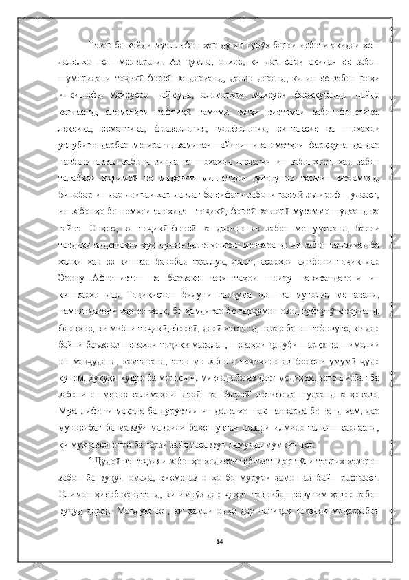 Назар ба қайди муаллифон ҳар ду ин гур ҳ барои исботи ақидаи хешӯ
далелҳо   пеш   меоваранд.   Аз   умла,   онҳое,   ки   дар   сари   ақидаи   се   забон	
ҷ
шуморидани   то ик -форс   ва   дарианд,   даъво   доранд,   ки   ин   се   забон   роҳи	
ҷ ӣ ӣ
инкишофи   махсусро   паймуда,   аломатҳои   махсуси   фарқкунанда   пайдо
кардаанд,   аломатҳои   тафриқ   тамоми   сатҳи   системаи   забон-фонетика,	
ӣ
лексика,   семантика,   фразеология,   морфология,   синтаксис   ва   шохаҳои
услубиро   дарбар   мегиранд,   заминаи   пайдоиши   аломатҳои   фарқкунанда   дар
навбати   аввал   забони   зинда   ва   шохаҳои   шевагии   ин   забонхост,   ҳар   забон
талабҳои   и тимо   ва   мадании   миллатҳои   гуногунро   таъмин   менамояд,	
ҷ ӣ
бинобар ин дар доираи ҳар давлат ба сифати забони расм  эътироф шудааст,	
ӣ
ин забонҳо бо номхои алохида - то ик , форс  ва дар  мусаммо шудаанд ва	
ҷ ӣ ӣ ӣ
ғайра.   Онҳое,   ки   то ик -форс   ва   дариро   як   забон   мешуморанд,   барои	
ҷ ӣ ӣ
тасдиқи андешаҳои худ чунин далелҳо пеш меоваранд: ин забон таърихан ба
халқи   ҳар   се   кишвар   баробар   тааллук,   дошт,   асарҳои   адибони   то ик   дар	
ҷ
Эрону   Афғонистон   ва   баръакс   навиштаҳои   шоиру   нависандагони   ин
кишварҳо   дар   То икистон   бидуни   тар ума   чоп   ва   мутолиа   мешаванд,	
ҷ ҷ
намояндагони ҳар се халк, бо ҳамдигар бе тар умон озод гуфтуг  мекунанд,	
ҷ ӯ
фарқҳое, ки миёни то ик , форс , дар  ҳастанд, назар ба он тафовуте, ки дар	
ҷ ӣ ӣ ӣ
байни баъзе аз шеваҳои то ик  масалан, шеваҳои  ануби шарқ  ва шимолии	
ҷ ӣ ҷ ӣ
он   мав уданд,   камтаранд,   агар   мо   забони   то икиро   аз   форсии   умум   удо	
ҷ ҷ ӣ ҷ
кунем, ҳуқуқи худро ба мероси илмию адаб  аз даст медиҳем, зеро нисбат ба	
ӣ
забони он мерос калимаҳои "дар " ва "форс " истифода шудаанд ва ҳоказо.	
ӣ ӣ
Муаллифони мақола ба дурустии ин далелхо шак наоварда бошанд ҳам, дар
муносибат   ба   мавз и   мавриди   баҳс   нуқтаи   назари   илмиро   талқин   кардаанд,	
ӯ
ки м ҳтавои онро ба тарзи зайл тасаввур намудан мумкин аст:	
ӯ
1. удо  ва та зияи забонҳо ҳодисаи табиист. Дар т ли таърих ҳазорон	
Ҷ ӣ ҷ ӯ
забон   ба   ву уд   омада,   қисме   аз   онҳо   бо   мурури   замон   аз   байн   рафтааст.	
ҷ
Олимон   ҳисоб   кардаанд,   ки   имр з   дар   аҳон   тақрибан   севуним   ҳазор   забон	
ӯ ҷ
ву уд   дорад.   Маълум   аст,   ки   ҳамаи   онҳо   дар   нати аи   та зияи   модарзабон	
ҷ ҷ ҷ
14 