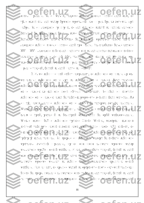 ҳосил   шудаанд.   Ба   ин   маън ,   та зияи   забони   воҳиди   порсии   дар   ҳам,   киӣ ҷ ӣ
т ли   ҳазор   сол   дар   марзу   бумҳои   мухталиф   паҳн   шуда   буд   аз   эҳтимол   дур	
ӯ
набуд.   Ба   ин   лаҳ аҳои   гуногуне,   ки   дар   қарнҳои   васат   ва   парокандагиҳои	
ҷ ӣ
феодал   ба   ву уд   омада   буданд,   замина   шуда   метавонистанд.   Бо   ву уди   ин	
ӣ ҷ ҷ
баръакси   давраҳои   собиқ   ҳодисаи   ба   забонҳои   мустақил   табдил   ёфтани
лаҳ аҳои забони воҳиди порсии дар  рух надод. Вале азбаски  баъди асрҳои	
ҷ ӣ
XVI - XVII лаҳчаҳои собиқ дар шароити хос ва дар доираи сарҳадҳои сиёсии
давлатии   алоҳида   инкишоф   ёфт,   тадри ан   ҳар   кадом   дар   минтақаи   худ	
ҷ
вазифаи забонро и ро мекардаг  шуданд. Ба ин маъни имр з "забон" номида	
ҷ ӣ ӯ
шудани то ик , форс  ва дар  шарти ва нисбист.	
ҷ ӣ ӣ ӣ
2. Илми забоншинос  исбот намудааст, ки забонҳои хешованд ду хел	
ӣ
мешаванд:   забонҳои   хеши   дур   ва   забонҳои   хеши   наздик.   Агар   таърихи
забонҳои хеши дур аз давраҳои қадим оғоз ёбад, таърихи бештари забонҳои
хеши   наздик   аз   қарнҳои   охир   ибтидо   гирифтааст.   Бинобар   ин   сохтори
забонҳои хеши наздик назар ба тафриқа умумияти зиёдеро фаро мегирад. Аз
ин   р ,   намояндагони   забонҳои   хеши   наздик   ба   тар ума   эҳтиё   надоранд.	
ӯ ҷ ҷ
Масалан, назар ба кайди муҳаққиқон, намояндагони се забони ба ҳам наздики
славяни   рус ,   украин   ва   белорус   ҳамдигарро   ба   хуб   мефаҳмидаанд.	
ӣ ӣ ӣ ӣ
Мисли   ҳамин   байни   забонҳои   туркии   Осиёи   Миёна,   махсусан   қазоқию
қирғиз   тафовути   намоёне   эҳсос   намешавад.   Барои   шахси   ғайр   кофист,   ки	
ӣ
яке   аз   ин   забонҳоро   донад,   то   бо   намояндагони   забонҳои   дигари   ин   халқҳо
гуфтуг   карда   тавонад.   Бо   ву уди   ин   забонҳои   мазкур   ба   сифати   забонҳои
ӯ ҷ
мустақил   эътироф   шудаанд,   чунки   хоҳ-нохоҳ   аломати   муҳими   марзу
миллатҳои муайян ҳисоб меёбанд. Инак, дар нисбати то ик , форс  ва дар	
ҷ ӣ ӣ ӣ
ҳам   истилоҳи   "забонҳо"-ро   ба   шарте   раво   донистан   мумкин   аст,   ки   онҳо
аломати   муҳими   миллат   ва   забони   расмии   давлатҳои   удогона   ҳисоб	
ҷ
меёбанд. Равшан аст, ки  удоии марз  ва хусусияти сохти и тимо  тадри ан	
ҷ ӣ ҷ ӣ ҷ
боиси ба ву уд омадани аломатҳои хоси тафриқа дар то ик , форс  ва дар	
ҷ ҷ ӣ ӣ ӣ
гаштаанд.   Ин   аломатҳо   аз   лаҳ аҳои   собиқ,   забони   воҳиди   форсии   дар	
ҷ ӣ
15 