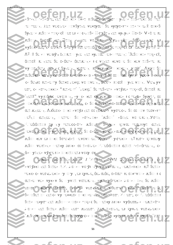 ибтидо гирифта, дар қарнҳои охир вобаста ба суст шудани робитаҳо бештар
гаштаанд.   Дар   мақолаи   номбурда   махсусан   ба   хусусияти   оригинал   соҳибӣ
будани забони то ик  пас аз инқилоби Октябрь дар ҳудуди Осиёи Миёна ва	
ҷ ӣ
забони   форс   дар   Эрон   ишора   мешавад.   Муаллифон   бори   дигар   аз	
ӣ
мубоҳисае, ки солҳои бистум дар атрофи форс  ва то ик  аз назари устод С.	
ӣ ҷ ӣ
Айн  ба ин мавз ъ ёдовар шуда   дар хулоса навиштаанд: "Забонхои то ик ,	
ӣ ӯ ҷ ӣ
форс   ва   дара   ба   сифати   фарзанди   як   модар   ҳамеша   бо   ҳам   робита   ва
ӣ
муносибати   наздик   буданд,   ҳастанд   ва   ҳамчунин   хоҳанд   монд".   Аммо   бо
сабабҳои маълуми сиёс  ва таърихию и тимо  ба се шоха  удо шудани онҳо,	
ӣ ҷ ӣ ҷ
ки   баъзе   варианту   бархе   лах а   меноманд,   факти   воқе   шуда   монд.  	
ҷ ӣ Маълум
аст,   ки   истилоҳҳои   “вариант"   "лаҳ а"   ба   табиати   имр заи   то ик ,   форс   ва	
ҷ ӯ ҷ ӣ ӣ
"дар ”   мувофиқ   намеоянд,   чунки   ҳар   ду   хам   се   шохаи   як   танаи   бузург,   се	
ӣ
шохоби як дарёи азим мебошанд, ки бо сабабҳои сиёс  ва таърихию и тимо	
ӣ ҷ ӣ
сар задаанд. Азбаски онҳо имр з дар се давлати мустақил бо се ном расмият	
ӯ
пайдо   кардаанд,   шартан   бо   истилоҳи   "забон"   ифода   мешаванд.Устод
Р.Ғаффоров   рушду   тараққиёти   забонро   бидуни   омеа   тасаввур   карда	
ҷ
наметавонад.   Чун   омеа   ҳамеша   бо   сиёсат   ва   ҳодисахои   таърихи   зинда   аст,	
ҷ
забон   ҳам   аз   онҳо   бетаъсир   намемонад.   Ҳамин   нуқтаҳои   пайвасти   омеаву	
ҷ
забон   мавриди   шарҳу   эзоҳи   се   рисолаи   Р.Ғаффоров   қарор   гирифтаанд,   ки
фишурдаи м ҳтавои онҳоро арз мекунем.	
ӯ
" Ленин   дар   бораи   забон"   /   "Ирфон",   1986/.   Сарфи   назар   аз   он   ки
имр зҳо   дар   бораи   В.И.   Ленин  мег янду   менависанд,   назарияҳои   вай  барои	
ӯ ӯ
таҳқиқи масъалахои гуногун, аз  умла, фалсафа, сиёсат ва сохтмони забон як	
ҷ
сарчашмаи   муҳим   ба   шумор   мераванд.   Чун   гуфтаҳои   Ленин   оид   ба   забон
асосан   омехтаи   сиёсат,   омехтаи   масъалаҳои   вобастаи     миллат   мебошанд,
бинобар он дарки мушаххаси онҳо чандон осон нест . Ин аст, ки Р.Ғаффоров
бори   нахуст   дар   забоншиносии   то ик   ба   шарҳу   эзоҳи   муфассали   назариёти	
ҷ
Ленин   дар   бораи   забон   даст   задааст.   Дар   рисола,   аз   умла   масъалаҳои	
ҷ
"забонхои   милл   ва   баробарҳуқуқии   онҳо",   "Дар   хусуси   забони   рус ",   "Дар	
ӣ ӣ
16 