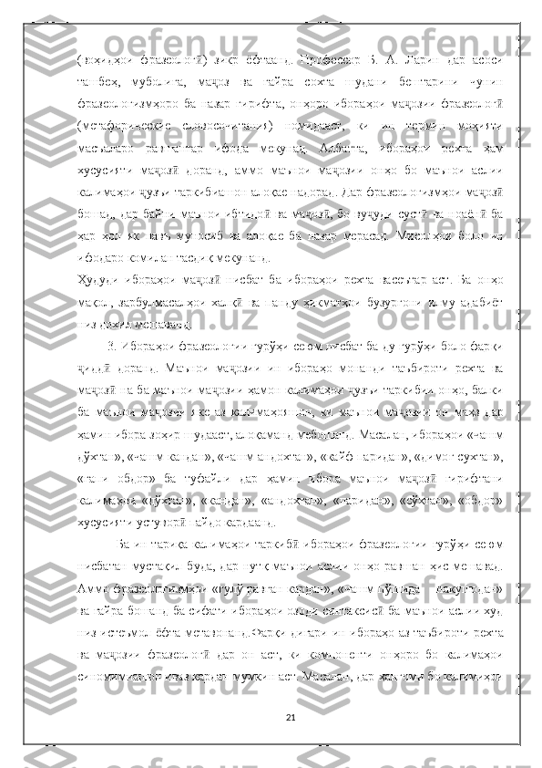 (во ҳ ид ҳ ои   фразеолог ӣ )   зикр   ёфтаанд.   Профессор   Б.   А.   Ларин   дар   асоси
ташбе ҳ ,   муболи ғ а,   ма ҷ оз   ва   ғ айра   сохта   шудани   бештарини   чунин
фразеологизм ҳ оро   ба   назар   гириф та,   он ҳ оро   ибора ҳ ои   ма ҷ озии   фразеолог ӣ
(метафорические   словосочитания)   номидааст,   ки   ин   термин   мо ҳ ияти
масъаларо   равшантар   ифода   мекунад.   Албатта,   ибора ҳ ои   рехта   ҳ ам
хусусияти   ма ҷ оз ӣ   доранд,   аммо   маънои   ма ҷ озии   он ҳ о   бо   маънои   аслии
калима ҳ ои  ҷ узъи таркибиашон ало қ ае надорад. Дар фразеологизм ҳ ои ма ҷ оз ӣ
бошад,  дар  байни маънои  ибтидо ӣ   ва  ма ҷ оз ӣ , бо  ву ҷ уди суст  ӣ ва  ноаён  	ӣ ба
ҳ ар   ҳ ол   як   навъ   муносиб   ва   ало қ ае   ба   назар   мерасад.   Мисол ҳ ои   боло   ин
ифодаро комилан тасди қ  мекунанд.
Ҳ удуди   ибора ҳ ои   ма ҷ оз ӣ   нисбат   ба   ибора ҳ ои   рехта   васеътар   аст.   Ба   он ҳ о
ма қ ол,   зарбулмасал ҳ ои   хал қ	
ӣ   ва   панду   ҳ икмат ҳ ои   бузургони   илму   адабиёт
низ дохил мешаванд.
         3. Ибора ҳ ои фразеологии гурў ҳ и сеюм нисбат ба ду гурў ҳ и боло фар қ и
ҷ идд ӣ   доранд.   Маънои   ма ҷ озии   ин   ибора ҳ о   монанди   таъбироти   рехта   ва
ма ҷ оз ӣ   на ба маънои ма ҷ озии   ҳ амон калима ҳ ои   ҷ узъи таркибии он ҳ о, балки
ба   маънои   ма ҷ озии   яке   аз   калима ҳ ояшон,   ки   маънои   ма ҷ озии   он   ма ҳ з   дар
ҳа мин ибора зо ҳ ир шудааст, ало қ аманд мебошанд. Масалан, ибора ҳ ои «чашм
дўхтан», «чашм кандан», «чашм андохтан», «кайф паридан», «димо ғ  сухтан»,
«гапи   обдор»   ба   туфайли   дар   ҳ амин   ибора   маънои   ма ҷ оз ӣ   гирифтани
калима ҳ ои   «дўхтан»,   «кандан»,   «андохтан»,   «паридан»,   «сўхтан»,   «обдор»
хусусияти ус тувор  	
ӣ пайдо кардаанд.
Ба ин тари қ а калима ҳ ои тарки б ӣ   ибора ҳ ои фразеологии  гурў ҳ и сеюм
нисбатан   муста қ ил   буда,   дар   нут қ   маънои   аслии   он ҳ о   равшан   ҳ ис   мешавад.
Аммо фразео логизм ҳ ои «гулў рав ғ ан кардан», «чашм пўшида       накушодан»
ва   ғ айра бошанд ба сифати ибора ҳ ои озоди синтаксис ӣ   ба маънои аслии худ
низ истеъмол ёфта метавонанд.Фар қ и дигари ин ибора ҳ о аз таъбироти рехта
ва   ма ҷ озии   фразеолог ӣ   дар   он   аст,   ки   компоненти   он ҳ оро   бо   калима ҳ ои
синомимиашон иваз кардан мумкин аст. Масалан, дар  ҳ ангоми бо калими ҳ ои
21 