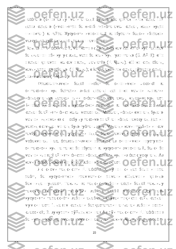 наёфтан»   (киноя   аз   душмани   ашадд ӣ   будан),   «ба   ҷ ойга ҳ   ниго ҳ   карда   пой
дароз   кардан»   (имкониятро   ба   ҳ исоб   гирифта   амал   кардан,   ҳ адди   худро
шинохтан)   ва   ғ айра.   Хусусияти   имо с ионал ӣ   ва   обуранги   бадеии   ибора ҳ ои
мазкур дар  ҷ умла ҳ ои поён равшан намоён аст: 
 Баъд аз он ки фа ҳ миданд, ман  ҳ атто як пули сиё ҳ   ҳ ам дар хонаи худ надорам
ба   дилашон   оби   хунук   зада,   маро   ба   ҳ оли   худ   гузоштанд»   (С.   Айн ӣ ):   «То
овардан   ҷ онамро     ҳ ал қ ам   овард,     лаънат ӣ »   (Р.   Ҷ алил).   «Он ҳ о   корд   ёбанд ,
ҳ aмдигарро намеёбанд»  (Р.  Ҷ алил); «Ба  ҷ ойга ҳ  ниго ҳ  карда пой дароз кардан
лозим меояд» (Р.  Ҷ алил).
     Фразеологизм ҳ ои   баде ӣ   нисбат   ба   синоним ҳ ои   лексик ӣ   ва
синтаксисии   худ   бартарии   зиёде   доранд:   дар   он ҳ о   маънои   иловагии
ифодакунандаи   дара ҷ аи   олии   сифати   предмет,   амал,   ҳ олат   мав ҷ уд   аст.
Бинобар   ин   он ҳ оро   бо       муродиф ҳ ои   лексик ӣ       ва       синтаксисиашон   иваз
кардан ба айнияти фикр халал мерасонад.  Масалан, ифодаи «монанд будан»
маънои   идиомаи «як       себу ду та қ сим»-ро айнан ифода намекунад. Дар ин
маврид «комилан монанд буд» гуфтан лозим. Монанди  ҳ амин таъбири ишкам
тамбўр   навохтан»   на   гуруснагии   одд ӣ ,   балки   тамоман   гурусна   монданро
мефа ҳ монад.   Пас,   фразеологизм ҳ ои   образнок   аз   синоним ҳ ои   ноустувори
синтаксисии   худ   на   тан ҳ о   бо   обуранг   ва   хусусияти   эмо с ионал ӣ ,   балки   бо
маънои  иловаг ӣ   айнияти  фикрро  ифода  кардани  худ   низ   фар қ   мекунанд.   Аз
ҳ амин сабаб, а ҳ амияти он ҳ о дар забон хеле калон аст. 
Я к   қ и с м и   т а д қ и қ о т и   Р . Ғ а ф ф о р о в ,   ч у н о н   к и   д а р   б о л о   и ш о р а
р а ф т ,   б а   х у с у с и я т ҳ о и   г р а м м а т и к и   р о м а н и   « О д а м о н и   ҷ о в и д »
б а х ш и д а   ш у д а а с т .   Т а ҳ л и л   в а   т а д қ и қ и   з а б о н и   а с а р и   б а д е ӣ   т а ҳ л и л у
т а ҳ қ и қ и   я к   ҷ у з ъ и   т а р к и б и и   з а б о н и   а д а б ӣ   м е б о ш а д .   Д у   н а в ъ
х у с у с и я т и   т а р а қ қ и ё т и   з а б о н и   а д а б и и   и м р ў з а и   т о ҷ и к р о   қ а й д   к а р д а н
м у м к и н   а с т :   1 .   д а в о м   к а р д а н и   б а р ҷ а с т а т а р и н   а н ъ а н а и   з а б о н и   о с о р и
к л а с с и к ӣ ;   2 .   з у ҳ у р о т и   р ў й д о д ҳ о и   н а в . А з   р ў и   т а д қ и қ о т и   Р . Ғ а ф ф о р о в
б а   ч у н и н   х у л о с а   о м а д а н   м у м к и н   а с т ,   к и   Р а ҳ и м   Ҷ а л и л   д а р   ҷ а р а ё н и
23 