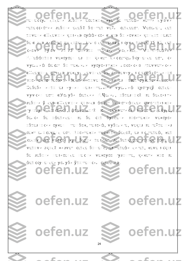 т а ш а к к у л   д о д а н и   з а б о н и   а с а р ҳ о и   х у д   б а   т а р а ф и   х а т т и   д у ю м и
т а р а қ қ и ё т и и   з а б о н и   а д а б ӣ   б е ш т а р   м а й л   к а р д а а с т .   М а с а л а н ,   д а р
р о м а н и   « О д а м о н и   ҷ о в и д »   с у ф ф и к с и   « - ҳ о »   б о   и с м ҳ о и   ҷ о н д о р   н а з а р
б а   « - о н »   з и ё д т а р   ҷ о   д о р а д .   Я ъ н е   д а р   қ и с м и   я к у м и   р о м а н   7 5 - 8 0 ,   д а р
қ и с м и   д у ю м   7 0 - 7 5   ф о и з р о   т а ш к и л   м е д и ҳ а д .   М о н о г р а ф и я и
Р . Ғ а ф ф о р о в   м а х с у с а н   а з   о н   ҷ и ҳ а т   д и қ қ а т ҷ а л б к у н а н д а   а с т ,   к и
м у а л л и ф   ф а қ а т   б о   т а ҳ л и л и   х у с у с и я т ҳ о и   л е к с и к и ю   г р а м м а т и к и и
« О д а м о н и   ҷ о в и д »   м а ҳ д у д   н а м о н д а   б а л к и   ҳ а м ч у н   я к   а д а б и ё т ш и н о с
в о с и т а ҳ о и   т а с в и р и   б а д е и и   р о м а н р о   н и з   а з   н а з а р   г у з а р о н и д а а с т .
С а б а б и   и н р о   а з   ч у н и н   н а в и ш т а љ о т и   м у а л л и ф   ҷ у с т у ҷ ў   к а р д а н
м у м к и н   а с т :   « У с л у б и   ф а р д и и   Р . Ҷ а л и л ,   о б р а з н о к ӣ   в а   б а д е и я т и
з а б о н и   ў   д а р   « О д а м о н и   ҷ о в и д »   ф а қ а т   б а   и с т и ф о д а и   к а т е г о р и я ҳ о и
г у н о г у н и   л е к с и к ӣ ,   ф р а з е о л о г ӣ   в а   г р а м м а т и к ӣ   в о б а с т а   н а б у д а ,
б а л к и   б а   о ф а р и д а н   в а   б а   к о р   б у р д а н и   в о с и т а ҳ о и   м а х с у с и
о б р а з н о к и и   с у х а н   –   т а ш б е ҳ ,   т а в с и ф ,   м у б о л и ғ а ,   м а ҷ о з   в а   ғ а й р а   н и з
с а х т   а л о қ а м а н д   а с т .   В о с и т а ҳ о и   т а с в и р и   б а д е ӣ ,   а з   я к   т а р а ф ,   ҳ а р
к а д о м   д а р   м а в қ е и   х у д   б а р о и   р а в ш а н   в а   б а р ҷ а с т а   и ф о д а   ё ф т а н и
м а р о м и   э ҷ о д ӣ   х и з м а т   к а р д а   б о ш а н д ,   а з   т а р а ф и   д и г а р ,   ҳ а м а   я к ҷ о я
б а   з а б о н и   н а в и с а н д а   н а қ ш и   м а х с у с е   г у з о ш т а ,   ҷ и ҳ а т и   х о с   в а
ф а р қ к у н а н д а и   у с л у б и   ў р о   т а ш к и л   к а р д а н д » .
24 