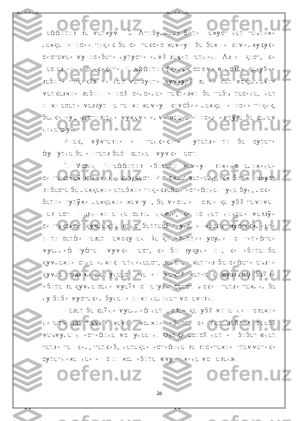 Ғ а ф ф о р о в   в а   м а р ҳ у м     С .   А т о б у л л о е в   б о р и   н а х у с т   д а р   т а ъ р и х и
л а ҳ а ш и н о с и и   т о и к   б а   с и н т а к с и с   ҳ а м ч у н   б а   б а х ш и   к о м и л ҳ у қ у қ иҷ ҷ
с и с т е м а и   м у н о с и б а т и   д у р у с т и   и л м   з о ҳ и р   г а р д и д .     А з   и н   о с т ,     к и	
ӣ ҷ
п а с   а з   ч о п и   т а д қ и қ о т и   Р . Ғ а ф ф о р о в   ( и л д и   с е ю м и   « Ш е в а и   а н у б и и	
ҷ ҷ
з а б о н и   т о и к »   ч и   д а р   м а т б у о т и   у м ҳ у р   в а   ч и   д а р   м а а л л а ҳ о и	
ҷ ӣ ҷ ӣ ҷ
м а р к а з ҳ о и   з а б о н ш и н о с   с и л с и л а и   т а қ р и з ҳ о   б а   т а б ъ   р а с и д а ,   д а р	
ӣ
о н ҳ о   а с а р и   м а з к у р   н а   т а н ҳ о   ҳ а м ч у н   к о м ё б и и   л а ҳ а ш и н о с и и   т о и к ,	
ҷ ҷ
б а л к и   ч у н   д а с т о в а р д и   м у ҳ и м и   и л м и   э р о н ш и н о с и и   и м р ў з а   б а   қ а л а м
д о д а   ш у д .
И н а к ,   м ҳ т а в о и   и н   т а д қ и қ о т и   п у р а р з и ш р о   б а   с у р а т и	
ӯ
ф у ш у р д а   б а   и н   т а р з   б а ё н   к а р д а н   м у м к и н   а с т :  
1 .   У с т о д   Р . Ғ а ф ф о р о в   и б о р а р о   ҳ а м ч у н   в о ҳ и д и   а л о ҳ и д а и
с и н т а к с и с   қ а л а м д о д   к а р д а а с т .   И н   а м а л   ҳ а р ч а н д ,   к и   б о р и   н а х у с т	
ӣ
в о б а с т а   б а   л а ҳ а ҳ о и   а р а б ҳ о и   т о и к з а б о н   и с т и ф о д а   ш у д а   б у д ,   л е к и н	
ҷ ҷ
б а р о и   г у р ў ҳ и   л а ҳ а ҳ о и   ҳ а м г у н ,   б а   м и с о л и   ш е в а и   а н у б   т а м о м а н	
ҷ ҷ ӣ
н а в   а с т .   Ш о я д   х о н а н д а   с а в о л   д и ҳ а д ,   к и   о ё   д а р   д о и р а и   м а в з ў и
с и н т а к с и с и   у м л а ҳ о и   с о д а   б а р р а с   ш у д а н и   и б о р а   м у с т а қ и л и я т и	
ҷ ӣ
о н р о   с а р ф и   н а з а р   н а м е к у н а д .   Б а   о н и б д о р и и   у с у л и   п е ш г и р и ф т а и	
ҷ
м у а л л и ф   г у ф т а н   м у м к и н   а с т ,   к и   б о   в у у д и   о н ,   к и   и б о р а   б а	
ҷ
у м л а ҳ о и   с о д а   и л ҳ о қ   г а р д и д а а с т ,   в а л е   о н   ҳ а р г и з   б а   с и ф а т и   а ъ з о и	
ҷ
у м л а   т а ҳ л и л   н а ш у д а а с т .   Б а   и н   м а ъ н   ҳ а р ч а н д   м у а л л и ф   б а й н и
ҷ ӣ
и б о р а   в а   у м л а   с а д и   м у а й я н е   н а г у з о ш т а а с т .  	
ҷ Л е к и н   т а р з и   т а ҳ л и л   б а
д у   б о б и   м у с т а қ и л   б у д а н и   о н ҳ о   д а л о д а т   м е н а м о я д .
Н а з а р   б а   қ а й д и   м у а л л и ф   д а р   ш е в а и   ҷ а н у б ӣ   м о н а н д и   ш е в а ҳ о и
д и г а р и   з а б о н а м о н   ҳ а м а и   х е л х о и   и б о р а ,   к и   д а р   з а б о н и   а д а б ӣ
м а ъ м у л а н д   и с т и ф о д а   м е ш у д а а н д .   Ф а р қ и   а с о с  	
ӣ д а р   и н   б о б а т   « д а р
т а р з и   т а ш к и л ,   т а р к и б ,   д а р а ҷ а и   и с т и ф о д а   в а   в о с и т а ҳ о и   г р а м м а т и к и
с у р а т д и ҳ а н д а и   и н   ё   о н   х е л   и б о р а     « м у ш о ҳ и д а   м е ш а в а д » .  
26 