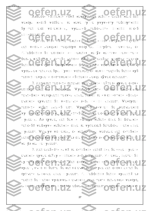 А з б а с к и   и б о р а ҳ о и   и с м ӣ   ҳ а м ч у н   д а р   з а б о н и   а д а б  ӣ х е л е   с е р
м а ҳ с у л   ҳ и с о б   м е ё б а н д   в а   ҳ а м а   г у н н а   у м у м и я т у   т а ф о в у т ҳ о р о
б у ш т а р   а к с   м е н а м о я н д ,   м у а л л и ф   т а ф с и л о т и   о н ҳ о р о   в о қ и б
д о н и с т а а с т .
                Х у л о с а   б о б и   и б о р а   н а з а р и я и   и б о р а ш и н о с и   и м р ў з а и   т о ҷ и к р о
д а р   м и с о л и   л а ҳ	
ҷ а ҳ о   т а ҷ а с с у м   м е к у н а д .   Н о г у ф т а     н а м о н а д ,   к и
Р . Ғ а ф ф о р о в   б о   а с о с ҳ о и   и н   н а з а р и я   ҳ а н ў з   ҳ а н г о м и   н а в и ш т а н и
ф а с л и   « И б о р а » - и   к и т о б и   д а р с и и   « З а б о н и   а д а б и и   ҳ о з и р а и   т о ҷ и к »
б а р о и   д о н и ш ҷ ў ё н и   ф а к у л т е т ҳ о и   ф и л о л о г и я и   м а к т а б ҳ о и   о л ӣ   ( 1 9 7 0 )
м у с а л л а ҳ   г а р д и д а   б у д .   Г у м о н   м е р а в а д ,   к и   ҳ а м о н   т а ҷ р и б а   б а р о и   х у б
т а с в и р   н а м у д а н и   с и с т е м а ҳ о и   и б о р а ҳ о и   л а ҳ	
ҷ а   к ў м а к   к а р д а а с т .  
2 .   Д а р   а с а р   т а с в и р и   с а р а ъ з о   в а   а ъ з о ҳ о и   п а й р а в и   ҷ у м л а   қ и с м и
а с о с и р о   т а ш к и л     м е д и ҳ а д .   М у а л л и ф   д а р и н   б о б а т   н а з а р и я   в а
т а ъ р и ф ҳ о и   м а в у д а р о   т а к м и л   д о д а ,   р о ҳ ҳ о   в а   и м к о н и я т ҳ о и   и ф о д а и	
ҷ
а ъ з о ҳ о и   у м л а р о   б о   м и с о л њ о и   з и ё д   н и ш о н   д о д а а с т .   М а х с у с а н	
ҷ
т а с в и р и   х а б а р   љ о л и б   а с т .   М у а л л и ф   з и м н а н   б а   м а с ъ а л а ҳ о е
м у ш о ҳ и д а   м е н а м о я д ,   к и   б а   и р т и б о т и   о н ҳ о   а қ и д а ҳ о и   г у н о г у н   б а ё н
ш у д а а н д .   А з   у м л а ,   д а р   б а х ш и   и ф о д а и   х а б а р и   с о д а   б о   ф е ъ л ҳ о и	
ҷ
т а р к и б   м а ф ҳ у м и   х а б а р ҳ о и   с о д а   в а   м у р а к к а б   б а т а ф с и л   ш а р ҳ   д о д а	
ӣ
ш у д а а с т .   М а ъ л у м   м е ш а в а д ,   к и   ҳ а р ч а н д   и н   м а с ъ а л а   д а р   к и т о б ҳ о и
д а р с   в а   а с а р ҳ о и   т а д қ и қ о т   а з   с о л ҳ о и   с и ю м   з и к р   м е г а р д а д ,   в а л е   т о	
ӣ ӣ
ҳ а н з   ҳ а л   н а ш у д а а с т .  
ӯ
    3 .   Д а р   а д а б и ё т и   и л м   в а   к и т о б ҳ о и   д а р с   о и д   б а   ч и д а   ш у д а н и	
ӣ ӣ
а ъ з о ҳ о и   у м л а   қ а й д у   и ш о р а ҳ о и   з и ё д е   ш у д а а с т .   И н   а м а л ,   о д а т а н   б о	
ҷ
д у   т а р з   с у р а т   г и р и ф т а а с т .   Д а р   қ и с м а н   к о р ҳ о   ч и д а   ш у д а н     д а р   о и	
ҷ
х у д а ш ,   я ъ н е   в о   б а с т а     б а   ҳ а р   я к   а ъ з о   з и к р   ш у д а   д а р   қ и с м и   д и г а р   б а
с у р ъ а т и   а л о ҳ и д а   д о д а   ш у д а а с т .   Р .   Ғ а ф ф о р о в   б а р о и   х у д д о р   а з
ӣ
т а к р о р   б а   ш а р ҳ и   м у к а м м а л и   а ъ з о ҳ о и   ч и д а   т а ҳ т и   с а р л а в ҳ а и   м а х с у с ,
а л о ҳ и д а   о м ў х т а н и   о н ҳ о р о   а ф з а л   д о н и с т а а с т ,   з е р о » …   а ъ з о ҳ о и
27 