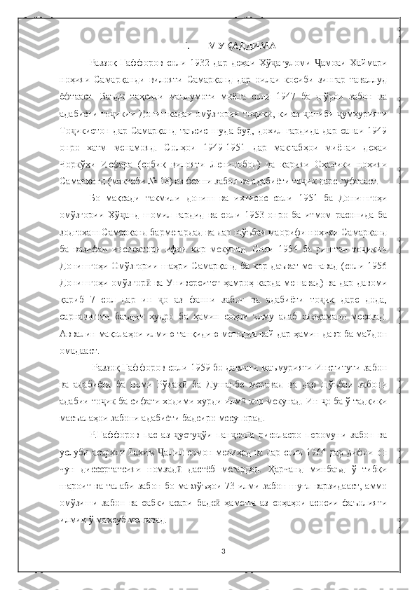 I. МУҚАДДИМА
Раззоқ   Ғаффоров   соли   1932   дар   деҳаи   Хў ағуломи   амоаи   Хаймариҷ Ҷ
ноҳияи   Самарқанди   вилояти   Самарқанд   дар   оилаи   косиби   зингар   таваллуд
ёфтааст.   Баъди   таҳсили   маълумоти   миёна   соли   1947   ба   шўрои   забон   ва
адабиёти то икии Донишкадаи омўзгории то ик , ки аз  ониби  умҳурияти	
ҷ ҷ ӣ ҷ ҷ
То икистон   дар   Самарқанд   таъсис   шуда   буд,   дохил   гардида   дар   санаи   1949	
ҷ
онро   хатм   менамояд.   Солҳои   1949-1951   дар   мактабҳои   миёнаи   деҳаи
Чоркўҳи   Исфара   (собиқ   вилояти   Ленинобод)   ва   қарияи   Оҳалики   ноҳияи
Самарқанд (мактаби № 18) аз фанни забон ва адабиёти то ик дарс гуфтааст. 	
ҷ
Бо   мақсади   такмили   дониш   ва   ихтисос   соли   1951   ба   Донишгоҳи
омўзгории   Хў анд   шомил   гардид   ва   соли   1953   онро   ба   итмом   расонида   ба	
ҷ
зодгоҳаш Самарқанд бармегардад ва дар шўъбаи маорифи ноҳияи Самарқанд
ба   вазифаи   инспектори   ифои   кор   мекунад.   Соли   1954   ба   риштаи   то икии	
ҷ
Донишгоҳи Омўзгории шаҳри Самарқанд ба кор даъват мешавад (соли 1956
Донишгоҳи омўзгор  ва Университет ҳамроҳ карда мешавад)  ва дар давоми	
ӣ
қариб   7   сол   дар   ин   о   аз   фанни   забон   ва   адабиёти   то ик   дарс   дода,	
ҷ ҷ
сарнавишти   баъдии   худро   ба   ҳамин   соҳаи   илму   адаб   алоқаманд   месозад.
Аввалин мақолаҳои илмию танқидию методии вай дар ҳамин давр ба майдон
омадааст.
  Раззоқ Ғаффоров соли 1959 бо давлати маъмурияти Институти забон
ва   адабиёти   ба   номи   Рўдак   ба   Душанбе   меравад   ва   дар   шўъбаи   забони	
ӣ
адабии то ик ба сифати ходими хурди илм  кор мекунад. Ин  о ба ў тадқиқи	
ҷ ӣ ҷ
масъалаҳои забони адабиёти бадеиро месупорад. 
Р.Ғаффоров   пас   аз   усту ўи   пан сола   рисолаеро   перомуни   забон   ва	
ҷ ҷ ҷ
услуби асарҳои Раҳим  алил сомон медиҳад ва дар соли 1964 дар дифои он	
Ҷ
чун   диссертатсияи   номзад   дастёб   мегардад.   Ҳарчанд   минбаъд   ў   тибқи	
ӣ
шароит ва талаби забон бо мавзўъҳои 73 илми забон шуғл варзидааст, аммо
омўзиши   забон   ва   сабки   асари   баде   ҳамеша   аз   соҳаҳои   асосии   фаъолияти	
ӣ
илмии ў маҳсуб мешавад. 
3 