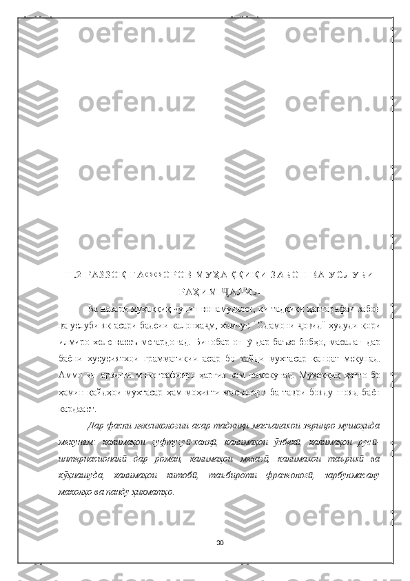 I I . 2   Р А З З О Қ   Ғ А Ф Ф О Р О В   М У Ҳ А Қ Қ И Қ И   З А Б О Н   В А   У С Л У Б И
Р А Ҳ И М   А Л И Л  Ҷ
Б а назари муҳаққиқ чунин вонамудааст, ки тадқиқи ҳартарафаи забон
ва услуби як асари бадеии калонҳа м, хамчун "Одамони  овид" ҳудуди кори	
ҷ ҷ
илмиро   хеле   васеъ   мегардонад.   Бинобар   он     дар   баъзе   бобҳо,   масалан   дар	
ӯ
баёни   хусусиятхои   грамматикии   асар   бо   кайди   мухтасар   қаноат   мекунад.
Аммо   ин   арзиши   монографияро   ҳаргиз   кам   намекунад.   Муҳаққиқ   ҳатто   бо
ҳамин   қайдҳои   мухтасар   ҳам   моҳияти   масъаларо   ба   таври   бояду   шояд   баён
кардааст.
Дар фасли лексикологии асар тадқиқи масъалахои зеринро мушоҳида
мекунем:   калимаҳои   гуфтугу -халқ ,   калимаҳои   збек ,   калимаҳои   рус -	
ӣ ӣ ӯ ӣ ӣ
интернасионал   дар   роман,   калимаҳои   меваг ,   калимахои   таърих   ва	
ӣ ӣ ӣ
к ҳнашуда,   калимаҳои   китоб ,   таъбироти   фразеолог ,   зарбулмасалу	
ӯ ӣ ӣ
маколҳо ва панду ҳикматҳо.
30 