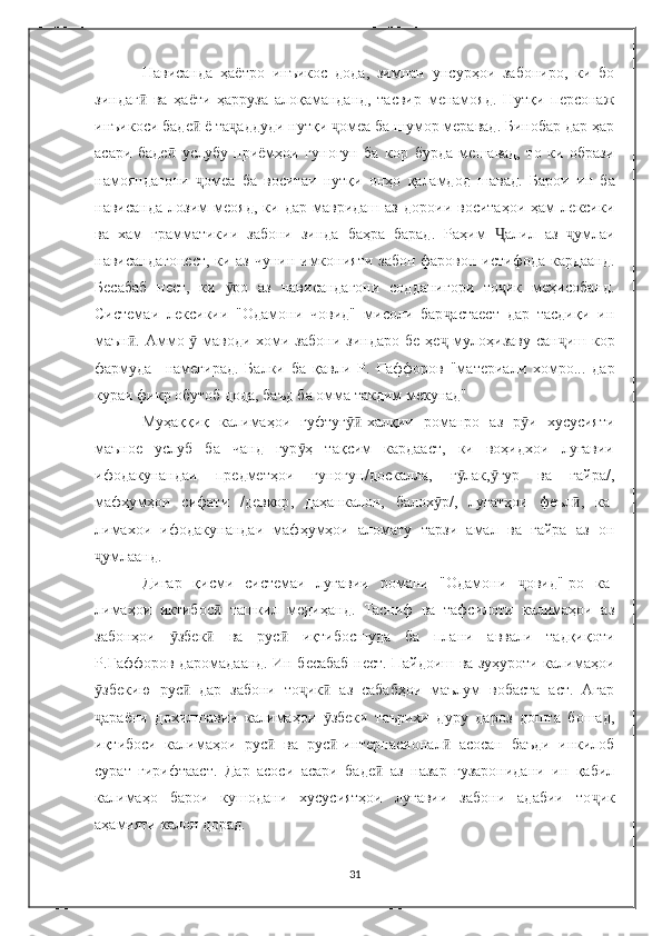 Нависанда   ҳаётро   инъикос   дода,   зимнан   унсурҳои   забониро,   ки   бо
зиндаг   ва   ҳаёти   ҳарруза   алоқаманданд,   тасвир   менамояд.   Нутқи   персонажӣ
инъикоси баде  ё та аддуди нутқи  омеа ба шумор меравад. Бинобар дар ҳар	
ӣ ҷ ҷ
асари   баде   услубу   приёмҳои   гуногун   ба   кор   бурда   мешавад,   то   ки   образи	
ӣ
намояндагони   омеа   ба   воситаи   нутқи   онҳо   қаламдод   шавад.  	
ҷ Барои   ин   ба
нависанда   лозим   меояд,   ки   дар  мавридаш   аз   дороии   воситаҳои  ҳам   лексики
ва   хам   грамматикии   забони   зинда   баҳра   барад.   Раҳим   Ҷ алил   аз   умлаи	
ҷ
нависандагонест,  ки аз чунин имконияти забон фаровон истифода кардаанд.
Бесабаб   нест,   ки   ро   аз   нависандагони   содданигори   то ик   меҳисобанд.	
ӯ ҷ
Системаи   лексикии   "Одамони   човид"   мисоли   бар астаест   дар   тасдиқи   ин	
ҷ
маън . Аммо   маводи хоми забони зиндаро бе ҳе	
ӣ ӯ ҷ   мулоҳизаву сан иш кор	ҷ
фармуда     намегирад.   Балки   ба   қавли   Р.   Ғ аффоров   "материали   хомро...   дар
кураи фикр обутоб дода, баъд ба омма такдим мекунад" 
Муҳаққиқ   калимаҳои   гуфтуг -халқии   романро   аз   р и   хусусияти	
ӯӣ ӯ
маъное   услуб   ба   чанд   гур ҳ   тақсим   кардааст,   ки   воҳидхои   луғавии	
ӯ
ифодакунандаи   предметҳои   гуногун/доскалла,   ғ лак, ғур   ва   ғайра/,	
ӯ ӯ
мафҳумҳои   сифати   /девкор ,   даҳанкалон,   балох р/,   луғатҳои   феъл ,   ка-	
ӯ ӣ
лимахои   ифодакунандаи   мафҳумҳои   аломату   тарзи   амал   ва   ғайра   аз   он
умлаанд.	
ҷ
Дигар   қисми   системаи   луғавии   романи   "Одамони   ҷ овид"-ро   ка-
лимаҳои   иктибос   ташкил   медиҳанд.   Тасниф   ва   тафсилоти   калимаҳои   аз	
ӣ
забонҳои   збек   ва   рус   иқтибосшуда   ба   плани   аввали   тадқиқоти	
ӯ ӣ ӣ
Р. Ғ аффоров даромадаанд. Ин бесабаб нест. Пайдоиш ва зуҳуроти калима ҳо и
збекию   рус   дар   забони   то ик   аз   сабабҳои   маълум   вобаста   аст.   Агар	
ӯ ӣ ҷ ӣ
араёни   дохилшавии   калимаҳои   збеки   таърихи   дуру   дароз   дошта   бошад,
ҷ ӯ
иқтибоси   калимаҳои   рус   ва   рус	
ӣ ӣ -интернасионал ӣ   асосан   баъди   инкилоб
сурат   гирифтааст.   Дар   асоси   асари   баде   аз   назар   гузаронидани   ин   қабил	
ӣ
калимаҳо   барои   кушодани   хусусиятҳои   луғавии   забони   адабии   то ҷ ик
аҳамияти калон дорад.
31 