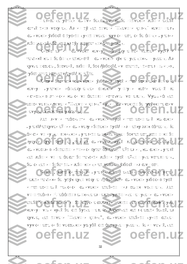 Нависанда   устоди   каломи   бадеъ   аст   ва   ба   нормаҳои   забони   адабӣ
қатъ   риоя   мекунад.   Аз   ин   р   дар   романи   "Одамони   овид"   ҳамон   навъ	
ӣ ӯ ҷ
калимаҳои   збек   ё   русиро  дучор   омадан   мумкин   аст,   ки   ба   фонди  луғавии	
ӯ ӣ
забони адаби бештар аз р и зарурат дохил шудаанд. 	
ӯ
Қ исме   аз   ин   калимаҳо   ҳамчун   ифодакунандаи   давраи   муайяни
таърих  ҳоло ба фонди архаист  - калимаҳои к ҳнашуда дохил шудаанд. Аз	
ӣ ӣ ӯ
умла оқсақол, босмач , юзбош , бек / збек /, император, пристав полиция,	
ҷ ӣ ӣ ӯ ӣ
губернатор жандарм/рус / ва ғайра. 	
ӣ
Қисми   бештари   калимаҳои   збекию   рус -интернасионал   бошанд,	
ӯ ӣ ӣ
ҳамчун   луғатҳои   ифодакунандаи   соҳаҳои   гуногуни   ҳаёти   мадан   ва	
ӣ
иқтисодию   этникии   халқи   мо   фаровон   истеъмол   мешаванд.   Муаллиф   дар
асоси маводи романи “Одамони  овид” чунин калимаҳоро ба гур ҳҳо тақсим	
ҷ ӯ
намуда, аз назар мегузаронад.
Дар   зимни   тафсилоти   калимаҳои   рус -интернасионал   халқаҳои	
ӣ ӣ
луғав /тар умаи айнии калимаву ибораҳои рус / низ шарҳу эзоҳ ёфтаанд. Ба	
ӣ ҷ ӣ
фикри мо чунин воҳидхои луғавиро алоҳида додан беҳтар аст, зеро онҳо бо
ву уди   руҳи   рус   доштан   аз   калимаҳои   ҳуд   ва   дар   асоси   қолабҳои	
ҷ ӣ ӣ
калимасозию ибораорони точики сурат ёфтаанд. Ғайр аз ин, ҳалқаҳои луғав	
ӣ
дар   забони   мо   на   фақат   бо   таъсири   забони   рус   пайдо   шуда   метавонанд,	
ӣ
балки дар ин бобат роли забонҳои дигар масалан  збек  низ кам нест.
ӯ ӣ
Одатан,   вақте   ки   таркиби   луғавии   забони   адабии   то икро   аз   нуқтаи	
ҷ
назари таърихи ба гур ҳ  удо мекунанд, баробари калимаҳои узбекию рус -	
ӯ ҷ ӣ
интернасионал   тадқиқи   калимаҳои   арабиро   низ   салоҳ   медонанд.   Дар	
ӣ
монографияи Р.Ғаффоров алоҳида аз назар гузаронида нашудани калимаҳои
араб   шояд   аз   боиси   он   бошад,ки   аксарияти   онҳоро   дар   то ик   ҳазм   шуда,	
ӣ ҷ ӣ
ҳамчун   моли   ҳуд   ба   кор   бурда   шаванд.   Аммо   дар   ҳар   як   асари   баде ,   аз	
ӣ ӣ
умла,   дар   романи   "Одамони   овид”,   калимаҳои   арабиро   дучор   кардан	
ҷ ҷ
мумкин аст, ки бо мақсадҳои услуб  кор фармуда шудаанд. Ба ин маън , дар	
ӣ ӣ
32 