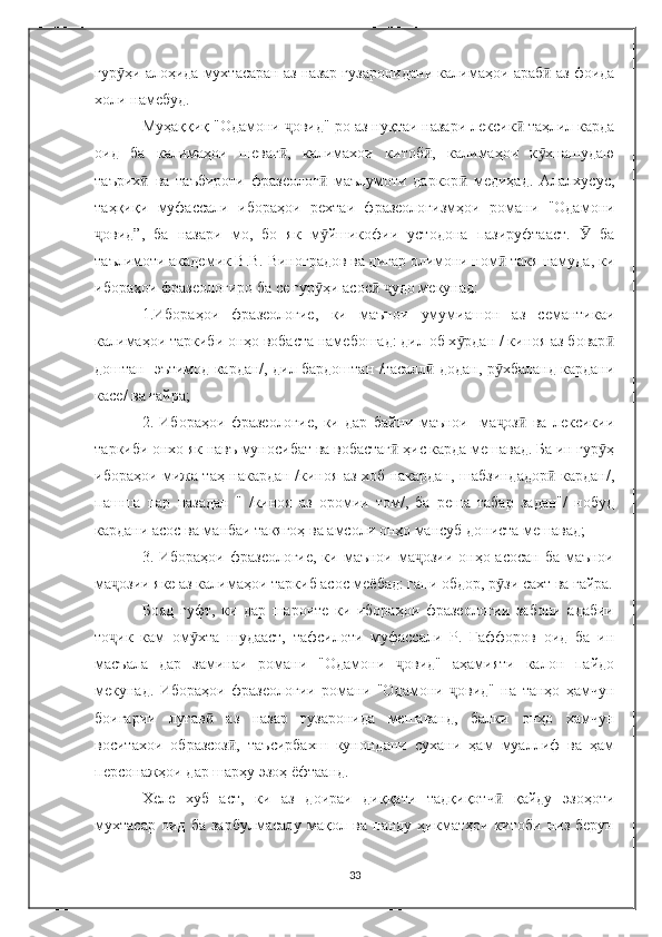 гур ҳи алоҳида мухтасаран аз назар гузаронидани калимаҳои араб  аз фоидаӯ ӣ
холи намебуд.
Муҳаққиқ "Одамони  овид"-ро аз нуқтаи назари лексик  таҳлил карда	
ҷ ӣ
оид   ба   калимаҳои   шеваг ,   калимахои   китоб ,   калимаҳои   к хнашудаю
ӣ ӣ ӯ
таърих   ва   таъбироти   фразеолог   маълумоти   даркор   медиҳад.   Алалхусус,	
ӣ ӣ ӣ
таҳқиқи   муфассали   ибораҳои   рехтаи   фразеологизмҳои   романи   "Одамони
овид”,   ба   назари   мо,   бо   як   м йшикофии   устодона   пазируфтааст.     ба	
ҷ ӯ Ӯ
таълимоти академик В.В. Виноградов ва дигар олимони ном  такя намуда, ки	
ӣ
ибораҳои фразеологиро ба се гур ҳи асос   удо мекунад:	
ӯ ӣ ҷ
1.Ибораҳои   фразеологие,   ки   маънои   умумиашон   аз   семантикаи
калимаҳои таркиби онҳо вобаста намебошад: дил об х рдан / киноя аз бовар	
ӯ ӣ
доштан   эътимод кардан/, дил бардоштан /тасалл  додан, р хбаланд кардани	
ӣ ӯ
касе/ ва ғайра;
2.   Ибораҳои   фразеологие,   ки   дар   байни   маънои     ма оз   ва   лексикии	
ҷ ӣ
таркиби онхо як навъ муносибат ва вобастаг  ҳис карда мешавад. Ба ин гур ҳ	
ӣ ӯ
ибораҳои мижа таҳ накардан /киноя аз хоб накардан, шабзиндадор  кардан/,	
ӣ
пашша   пар   назадан   "   /киноя   аз   оромии   том/,   ба   реша   табар   задан"/   нобуд
кардани асос вa манбаи такягоҳ ва амсоли онҳо мансуб дониста мешавад;
3. Ибораҳои фразеологие, ки маънои ма озии онҳо асосан ба маънои	
ҷ
ма озии яке аз калимаҳои таркиб асос меёбад: гапи обдор, р зи сахт ва ғайра.	
ҷ ӯ
Бояд   гуфт,   ки   дар   шароите   ки   ибораҳои   фразеологии   забони   адабии
то ик   кам   ом хта   шудааст,   тафсилоти   муфассали   Р.   Ғаффоров   оид   ба   ин
ҷ ӯ
масъала   дар   заминаи   романи   "Одамони   овид"   аҳамияти   калон   пайдо	
ҷ
мекунад.   Ибораҳои   фразеологии   романи   "Одамони   овид"   на   танҳо   ҳамчун	
ҷ
боигарии   луғав   аз   назар   гузаронида   мешаванд,   балки   онҳо   хамчун	
ӣ
воситахои   образсоз ,   таъсирбахш   кунондани   сухани   ҳам   муаллиф   ва   ҳам	
ӣ
персонажҳои дар шарҳу эзоҳ ёфтаанд.
Хеле   хуб   аст,   ки   аз   доираи   диққати   тадқиқотч   қайду   эзоҳоти	
ӣ
мухтасар   оид   ба   зарбулмасалу   мақол   ва   панду   ҳикматҳои   китоби   низ   берун
33 