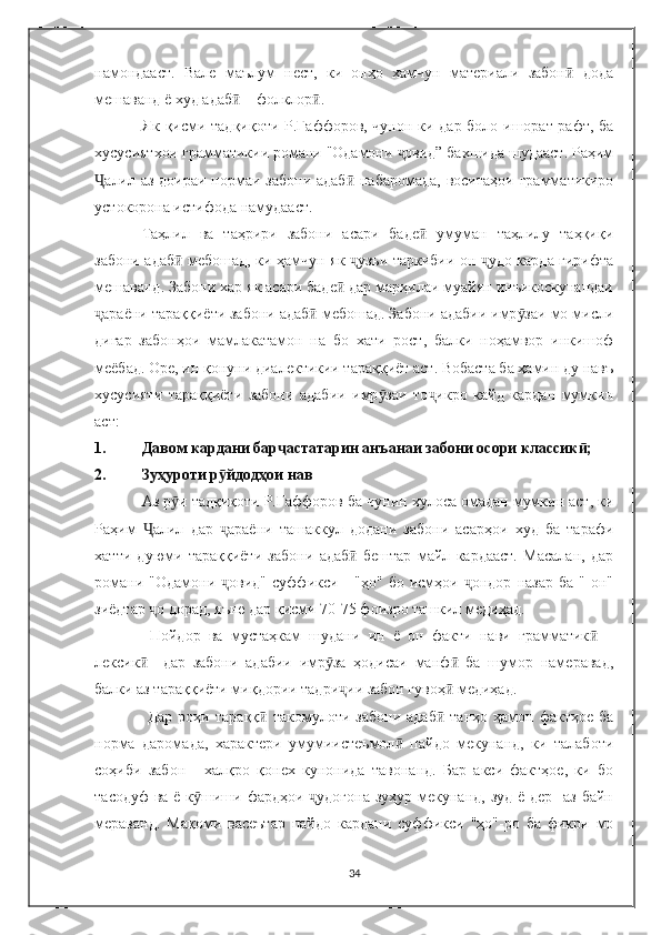 намондааст.   Вале   маълум   нест,   ки   онҳо   хамчун   материали   забон   додаӣ
мешаванд ё худ адаб  – фолклор .	
ӣ ӣ
Як қисми тадқиқоти Р.Ғаффоров, чунон ки дар боло ишорат рафт, ба
хусусиятхои грамматикии романи "Одамони  овид” бахшида шудааст. Раҳим	
ҷ
алил аз доираи нормаи забони адаб  набаромада, воситаҳои грамматикиро	
Ҷ ӣ
устокорона истифода намудааст.
Таҳлил   ва   таҳрири   забони   асари   баде   умуман   таҳлилу   таҳқиқи	
ӣ
забони адаб  мебошад, ки ҳамчун як  узъи таркибии он  удо карда гирифта	
ӣ ҷ ҷ
мешаванд. Забони хар як асари баде  дар марҳилаи муайян инъикоскунандаи	
ӣ
араёни тараққиёти забони адаб  мебошад. Забони адабии имр заи мо мисли	
ҷ ӣ ӯ
дигар   забонҳои   мамлакатамон   на   бо   хати   рост,   балки   ноҳамвор   инкишоф
меёбад. Оре, ин қонуни диалектикии тараққиёт аст. Вобаста ба ҳамин ду навъ
хусусияти   тараққиёти   забони   адабии   имр заи   то икро   кайд   кардан   мумкин	
ӯ ҷ
аст: 
1. Давом кардани бар астатарин анъанаи забони осори классик ; 	
ҷ ӣ
2. Зуҳуроти р йдодҳои нав	
ӯ
Аз р и тадқиқоти Р.Ғаффоров ба чунин хулоса омадан мумкин аст, ки	
ӯ
Раҳим   алил   дар   араёни   ташаккул   додани   забони   асарҳои   худ   ба   тарафи	
Ҷ ҷ
хатти   дуюми   тараққиёти   забони   адаб   бештар   майл   кардааст.   Масалан,   дар	
ӣ
романи   "Одамони  овид"   суффикси   -   "ҳо"   бо   исмҳои   ондор   назар   ба   "-он"	
ҷ ҷ
зиёдтар  о дорад, яъне дар қисми 70-75 фоизро ташкил медиҳад. 	
ҷ
  Пойдор   ва   мустаҳкам   шудани   ин   ё   он   факти   нави   грамматик   –	
ӣ
лексик     дар   забони   адабии   имр за   ҳодисаи   манф   ба   шумор   намеравад,	
ӣ ӯ ӣ
балки аз тараққиёти миқдории тадри ии забон гувоҳ  медиҳад.	
ҷ ӣ
  Дар   роҳи   тараққ   такомулоти  забони   адаб   танҳо   ҳамон  фактҳое   ба	
ӣ ӣ
норма   даромада,   характери   умумиистеъмол   пайдо   мекунанд,   ки   талаботи	
ӣ
соҳиби   забон   -   халқро   қонех   кунонида   тавонанд.   Бар   акси   фактҳое,   ки   бо
тасодуф  ва ё к шиши фардҳои  удогона зуҳур мекунанд, зуд ё дер   аз байн	
ӯ ҷ
мераванд.   Мақоми   васеътар   пайдо   кардани   суффикси   "ҳо"-ро   ба   фикри   мо
34 