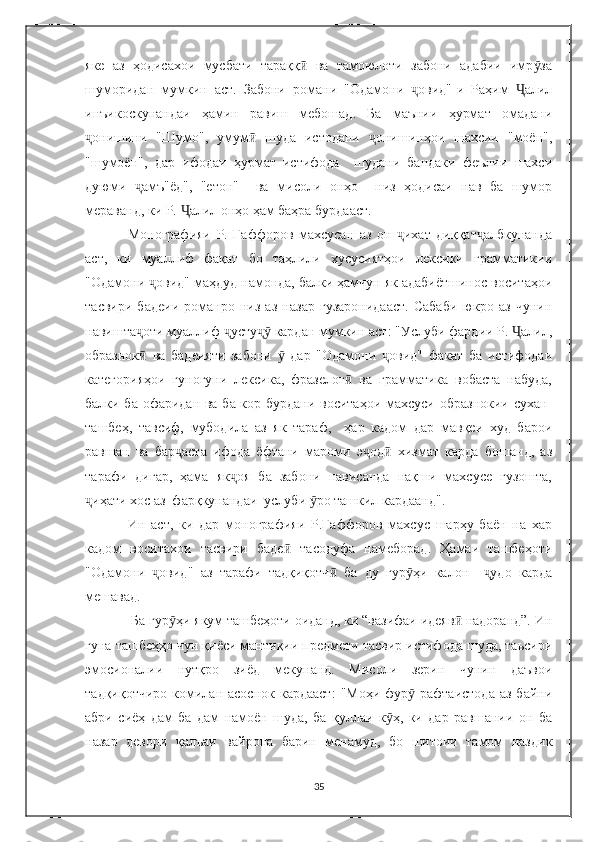 яке   аз   ҳодисахои   мусбати   тараққ   ва   тамоюлоти   забони   адабии   имр заӣ ӯ
шуморидан   мумкин   аст.   Забони   романи   "Одамони   овид"-и   Раҳим   алил	
ҷ Ҷ
инъикоскунандаи   ҳамин   равиш   мебошад.   Ба   маънии   ҳурмат   омадани
онишини   "Шумо",   умум   шуда   истодани   онишинҳои   шахсии   "моён",	
ҷ ӣ ҷ
"шумоён",   дар   ифодаи   ҳурмат   истифода     шудани   бандаки   феълии   шахси
дуюми   амъ"ёд",   "етон"     ва   мисоли   онҳо     низ   ҳодисаи   нав   ба   шумор	
ҷ
мераванд, ки Р.  алил онҳо ҳам баҳра бурдааст.	
Ҷ
Монографияи   Р.   Ғаффоров   махсусан   аз   он   ихат   диққат албкунанда	
ҷ ҷ
аст,   ки   муаллиф   фақат   бо   таҳлили   хусусиятҳои   лексики   грамматикии
"Одамони  овид" маҳдуд намонда, балки ҳамчун як адабиётшинос воситаҳои	
ҷ
тасвири   бадеии   романро   низ   аз   назар   гузаронидааст.   Caбаби   юкро   аз   чунин
навишта оти муаллиф  усту  кардан мумкин аст: "Услуби фардии Р.  алил,	
ҷ ҷ ҷӯ Ҷ
образнок   ва   бадеияти   забони     дар   "Одамони   овид"   факат   ба   истифодаи
ӣ ӯ ҷ
категорияҳои   гуногуни   лексика,   фразелог   ва   грамматика   вобаста   набуда,	
ӣ
балки ба офаридан ва ба кор бурдани воситаҳои махсуси образнокии сухан-
ташбеҳ,   тавсиф,   мубодила   аз   як   тараф,     ҳap   кадом   дар   мавқеи   худ   барои
равшан   ва   бар аста   ифода   ёфтани   мароми   э од   хизмат   карда   бошанд,   аз	
ҷ ҷ ӣ
тарафи   дигар,   ҳама   як оя   ба   забони   нависанда   нақши   махсусе   гузошта,	
ҷ
иҳати хос аз  фарқкунандаи  услуби  ро ташкил кардаанд". 	
ҷ ӯ
Ин   аст,   ки   дар   монографияи   Р.Ғаффоров   махсус   шарҳу   баён   на   хар
кадом   воситахои   тасвири   баде   тасодуфа   намеборад.   Ҳамаи   ташбеҳоти	
ӣ
"Одамони   овид"   аз   тарафи   тадқиқотч   ба   ду   гур ҳи   калон     удо   карда	
ҷ ӣ ӯ ҷ
мешавад. 
 Ба гур ҳи якум ташбеҳоти оиданд, ки “вазифаи идеяв  надоранд”. Ин	
ӯ ӣ
гуна ташбеҳҳо чун қиёси мантиқии предмети тасвир истифода шуда, таьсири
эмосионалии   нутқро   зиёд   мекунанд.   Мисоли   зерин   чунин   даъвои
тадқиқотчиро  комилан асоснок  кардааст:   "Моҳи  фур   рафтаистода  аз  байни	
ӯ
абри   сиёҳ   дам   ба   дам   намоён   шуда,   ба   қуллаи   к ҳ,   ки   дар   равшании   он   ба	
ӯ
назар   девори   қалъаи   вайрона   барин   менамуд,   бо   шитоии   тамом   наздик
35 