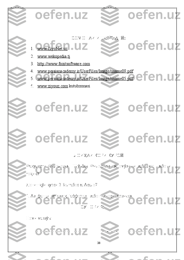 СОМОНАИ ИНТЕРНАТ :Ӣ
1. www.ZiyoNet.uz   
2. www.wekopedia.tj   
3. http    ://    www    .   foxitsoftware    .   com   
4. www    .   persianacademy    .   ir    /   UserFiles    /   Image    /   naame    09.    pdf   
5. www    .   persianacademy    .   ir    /   UserFiles    /   Image    /   naame    05.    pdf   
6. www.ziyouz.com     kutubxonasi
                                  
ЛОИ ҲАИ КОРИ  КУРС Ӣ
Факултети   Филология     Ш ъбаи   Филология   ва   ом зиши   забонҳо:     забони	
ӯ ӯ
то ик	
ҷ ӣ
Дониш и	
ҷӯ  курси 2  Болтабоева Асалой         
1. Аз  фанни   «Раззоқ Ғаффоров - забоншиноси варзида».
                                                  СУПОРИШ
Номи мавз ъ: _________________________________________________ 	
ӯ
_____________________________________________________________
38 