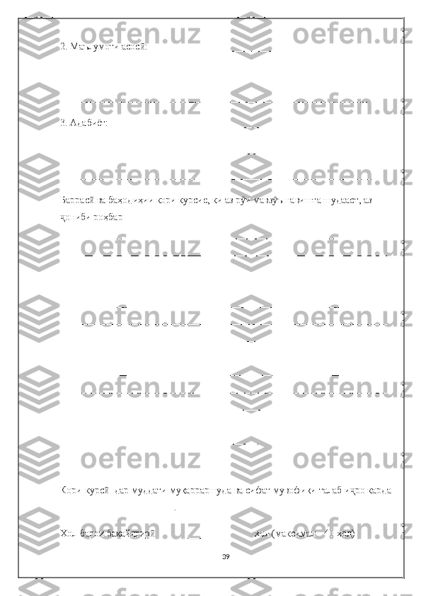 2. Маълумоти асос :___________________________________________ӣ
_____________________________________________________________
______________________________________________________________
3. Адабиёт:____________________________________________________
_______________________________________________________________
_______________________________________________________________
Баррас  ва баҳодиҳии кори курсие, ки аз р и мавз ъ навишта шудааст, аз 	
ӣ ӯ ӯ
ониби роҳбар 	
ҷ
__________________________________________________________________
__________________________________________________________________
__________________________________________________________________
__________________________________________________________________
__________________________________________________________________
__________________________________________________________________
__________________________________________________________________
__________________________________________________________________
__________________________________________________________________
__________________________________________________________________
__________________________________________________________________
__________________________________________________________________
________________________________________
Кори курс   дар муддати муқарраршуда ва сифат мувофи	
ӣ қ и талаб и ҷ ро карда
_______________________.
Хол барои бақайдгир              _______             хол (максимал - 40 хол)	
ӣ
39 