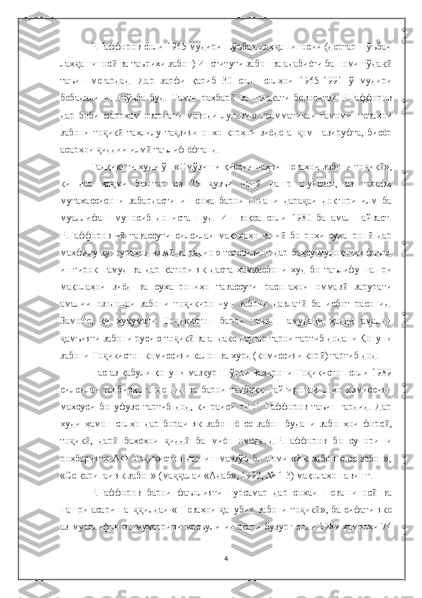 Р.Ғаффоров соли 1965 мудири шўъбаи лаҳ ашиносии (дертар шўъбаиҷ
лаҳ ашинос  ва таърихи забон) Институти забон ва адабиёти ба номи Рўдак	
ҷ ӣ ӣ
таъин   мегардад.   Дар   зарфи   қариб   30   сол   –солҳои   1965-1991   ў   мудири
бебадали   ин   шўъба   буд.   Таҳти   раҳбар   ва   ширкати   бевоситаи   Р.Ғаффоров	
ӣ
дар   боби   фароҳам   овардани   маводи   луғавию   грамматикаи   тамоми   шеваҳои
забони   то ик   таҳлилу   та зияи   онҳо   корҳои   зиёде   ан ом   пазируфта,   бисёр	
ҷ ӣ ҷ ҷ
асарҳои  иддии илм  таълиф ёфтанд. 
ҷ ӣ
Тадқиқоти худи ў –«Омўзиши қиёсии наҳви шеваҳои забони то ик »,	
ҷ ӣ
ки   дар   ҳа ми   бештар   аз   25   узъи   чоп   нашр   шудааст,   аз   тарафи	
ҷ ҷ ӣ
мутахассисони   забардасти   ин   соҳа   барои   додани   дара аи   доктори   илм   ба	
ҷ
муаллифаш   муносиб   дониста   шуд.   Ин   воқеа   соли   1980   ба   амал   пайваст.
Р.Ғаффоров   ч   тавассути   силсилаи   мақолаҳо   ва   ч   бо   роҳи   суханрон   дар	
ӣ ӣ ӣ
маҳфилу кунгураҳои илм  ва радиою телевизион дар баҳсу мулоқотҳо фаъол	
ӣ
иштирок   намуд   ва   дар   қатори   як   даста   ҳамкасбони   худ   бо   таълифу   нашри
мақолаҳои   зиёд   ва   суханрониҳо   тавассути   расонаҳои   оммав   зарурати	
ӣ
амалии   озодонаи   забони   то икиро   чун   забони   давлат   ба   исбот   расонид.	
ҷ ӣ
Замоне,   ки   ҳукумати   То икистон   барои   таъин   намудани   ҳадди   амалии	
ҷ
амъияти забони русию то ик  ва андаке дертар тарои тартиб додани Қонуни	
ҷ ҷ ӣ
забони То икистон комиссияи калон ва хурд (комиссияи кор ) тартиб дод. 	
ҷ ӣ
Пас аз қабули қонуни мазкур Шўрои вазирони То икистон соли 1989	
ҷ
силсилаи   тадбирҳо   андешид   ва   барои   тадбиқи   пайгиронаи   онҳо   комиссияи
махсуси   бонуфузе   тартиб   дод,   ки   раиси   он   Р.   Ғаффоров   таъин   гардид.   Дар
худи   ҳамон   солҳо   дар   бораи   як   забон   ё   се   забон   будани   забонҳои   форс ,	
ӣ
то ик ,   дар   баҳсҳои   идд   ба   миён   омаданд.Р.Ғаффоров   бо   супориши	
ҷ ӣ ӣ ҷ ӣ
роҳбарияти   АФ   То икистон   дар   ин   мавзўъ   бо   номи   «Як   забон   ё   се   забон»,	
ҷ
«Се қаринаи як забон» (ма алаи «Адаб», 1992, № 1-3) мақолаҳо навишт. 	
ҷҷ
Р.Ғаффоров   барои   фаъолияти   пурсамар   дар   соҳаи   шевашинос   ва	
ӣ
нашри асари  пан илдаи  «Шеваҳои   анубии  забони  то ик »,  ба  сифати  яке	
ҷҷ ҷ ҷ ӣ
аз муаллифон ва муҳаррири масъули ин асари бузург  соли 1989 ҳамроҳи 74
4 