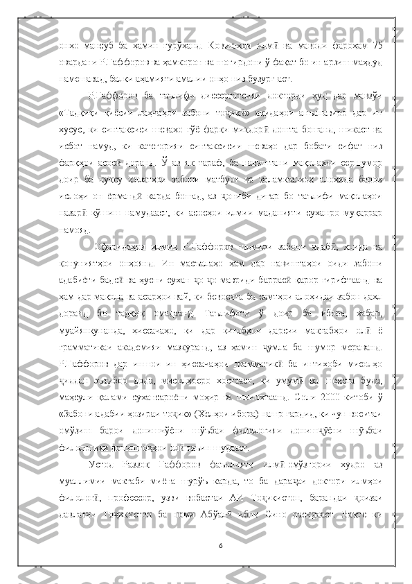 онҳо   мансуб   ба   ҳамин   гурўҳанд.   Ковишҳои   илм ӣ   ва   маводи   фароҳам   75
овардани Р.Ғаффоров ва ҳамкорон ва шогирдони ў фақат бо ин арзиш маҳдуд
намешавад, балки аҳамияти амалии онҳо низ бузург аст. 
Р.Ғаффоров   ба   таълифи   диссертатсияи   доктории   худ   дар   мавзўи
«Тадқиқи   қиёсии   лаҳчаҳои   забони   то ик »   ақидаҳои   анъанавиро   дар   инҷ ӣ
хусус,   ки   синтаксиси   шеваҳо   гўё   фарқи   миқдор   дошта   бошанд,   шикаст   ва	
ӣ
исбот   намуд,   ки   категорияи   синтаксисии   шеваҳо   дар   бобати   сифат   низ
фарқҳои   асос   доранд.   Ў   аз   як   тараф,   ба   навиштани   мақолаҳои   сершумор	
ӣ
доир   ба   нуқсу   иллатҳои   забони   матбуот   ва   қаламкашҳои   алоҳида   барои
ислоҳи   он   ёрманд   карда   бошад,   аз   ониби   дигар   бо   таълифи   мақолаҳои	
ӣ ҷ
назар   кўшиш   намудааст,   ки   асосҳои   илмии   маданияти   суханро   муқаррар	
ӣ
намояд.
  Офаридаҳои   илмии   Р.Ғаффоров   шомили   забони   адаб ,   қоида   ва	
ӣ
қонуниятҳои   онҳоянд.   Ин   масъалаҳо   ҳам   дар   навиштаҳои   оиди   забони
адабиёти   баде   ва  ҳусни  сухан   о- о  мавриди  баррас  қарор  гирифтаанд   ва	
ӣ ҷ ҷ ӣ
ҳам дар мақола ва асарҳои вай, ки бевосита ба самтҳои алоҳидаи забон дахл
доранд   бо   тадқиқ   омадаанд.   Таълифоти   ў   доир   ба   ибора,   хабар,
муайянкунанда,   ҳиссачаҳо,   ки   дар   китобҳои   дарсии   мактабҳои   ол   ё	
ӣ
грамматикаи   академияи   мазкуранд,   аз   ҳамин   умла   ба   шумор   мераванд.	
ҷ
Р.Ғаффоров   дар   иншои   ин   ҳиссачаҳои   грамматик   ба   интихоби   мисолҳо	
ӣ
иддан   эътибор   дода,   мисолҳоеро   хостааст,   ки   умум   ва   шоиста   буда,	
ҷ ӣ
маҳсули   қалами   сухансароёни   моҳир   ва   шинохтаанд.   Соли   2000   китоби   ў
«Забони адабии ҳозираи то ик» (Хелҳои ибора) нашр гардид, ки чун воситаи	
ҷ
омўзиш   барои   донишчўёни   шўъбаи   филологияи   дониш ёни   ш ъбаи	
ҷӯ ӯ
филологияи донишгоҳҳои ол  таъин шудааст.	
ӣ
Устод   Раззоқ   Ғаффоров   фаъолияти   илм -омўзгории   худро   аз	
ӣ
муаллимии   мактаби   миёна   шурўъ   карда,   то   ба   дара аи   доктори   илмҳои	
ҷ
филолог ,   профессор,   узви   вобастаи   АИ   То икистон,   барандаи   оизаи	
ӣ ҷ ҷ
давлатии   То икистон   ба   номи   Абўал   ибни   Сино   расидааст.   Вақте   ки	
ҷ ӣ
6 