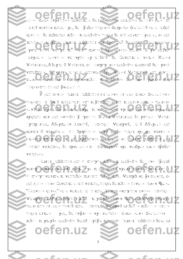 донишкадаи омўзгории Самарқанд ба Донишгоҳи давлатии ба номи Алишер
Наво  ҳамроҳ карда шуд, ба шўъбаи то икии факултаи филолог  чанд нафарӣ ҷ ӣ
авонон ба кафедраи забон ва адабиёти то ик ба кор даъват  шуданд, ки дар	
ҷ ҷ
қатори   онҳо   устод   Раззоқ   Ғаффоров   ҳам   буд.   Вай   ба   дарсҳо   бо   омодагии
пухта   ворид   мешуд   ва   ниҳоят   сахтгир   буд.   Охири   солҳои   50-ум   даъват
намудани   олимони   машҳури   душанбег ӣ   ба   Самарқанд   мисли   Холиқ
Мирзозода, Абдуған  Мирзоев, ки шоҳсутунҳои адабиёти классик  ба шумор	
ӣ ӣ
мерафтанд,   ба   ҳукми   анъана   даромада   буд.   Холиқ   Мирзозода   дар   ҳамон
солҳо   директории   Институти   забон   ва   адабиёти   ба   номи   Рўдакии   АИ
То икистонро дар ўҳда дошт. 	
ҷ
Ў   дар   симои   Раззоқ   Ғаффоров   як   олими   ояндаи   соҳаи   филологияи
то икро пешбин
ҷ ӣ   карда тавонист ва ўро барои кор ва давом додани тадқиқи
илм ӣ   ба   Душанбе   даъват   намуд   ва   ҳатто   чанд   муддат   дар   хонаи   худ   як
ҳу ҷ раро   ҳам   дар   ихтиёри   ў   гузошт.   Холиқ   Мирзозода   бо   устодон   Мирзо
Турсунзода,   Абдусалом   Деҳот ӣ ,   Носир он   Маъсум	
ҷ ӣ ,   Ған ӣ   Абдулло   дар
ҳамсояг ӣ   мезистанд.   Ин   бузургони   илму   адаби   то ик   зуд-зуд   меҳмони	
ҷ
якдигар   мешуданд   ва   дар   сўҳбатҳои   адабии   онҳо   Раззоқ   Ғаффоров   низ
ширкат   меварзид,   бо   сухандонию   шеърфаҳмии   худ   мақбули   аҳли   сўҳбат
мегардид. 
Раззоқ   Ғаффоров   дар   Институти   забон   ва   адабиёти   ба   номи   Рўдак ӣ
ҳамчун   корманди   илм ӣ   қабул   шуд   ва   дар   андак   муддат   дар   байни   олимони
Институт   мавқеъ   ва   мартабаи   сазовор   пайдо  кард.   Мавсуф   ҳанўз  солҳое,   ки
дар Донишгоҳи Самарқанд кор мекард, ро еъ ба забони романи Раҳим 	
ҷ Ҷ алил
“ Одамони  ҷ овид ”  чанд мақола нашр кард. Бо маслиҳату роҳнамоии Носир ҷ он
Маъсум ӣ   Раззоқ   Ғаффоров   забон   ва   услуби   Раҳим   алилро   ҳамчун   мавзўи	
Ҷ
тадқиқоти оянда интихоб кард. Н осир он  	
ҷ Маъсум ӣ   аз байни забоншиносони
то ик   аввалин   шуда,   ба   омўзиши   мушкилтарин   соҳаи   илми   филология   –	
ҷ
забон   ва   услуби   адабиёти   баде ӣ   шурўъ   кардааст.   Раззоқ   Ғаффоров   баъд   аз
7 