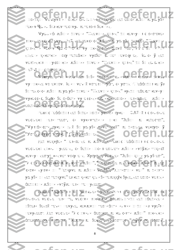 Носир он Маъсумҷ ӣ  ин соҳаи филологияи то икро дар асоси забон ва услуби	ҷ
Раҳим  алил боз ҳам такомул ва тавси	
Ҷ я  бахшид. 
Муаллиф   забони   романи   “ Одамони   овид	
ҷ ” -ро   ҳамчун   як   системаи
воҳид   таҳқиқ   намуд.   Вай   дар   таҳқиқи   забон   ва   услуби   романи   “ Одамони
овид	
ҷ ” -и   Раҳим   алил   танҳо   мушоҳидакори   расм	Ҷ ӣ   нест,   яъне   бо   нишон
додани   иҳатҳои   неку   тарафҳои   мусбат   қаноат   намекунад.   Балки   ў   дар	
ҷ
мавридҳояш   нуқсонҳои   забонии   романи   “ Одамони   овид	
ҷ ” -ро   бо   далелҳои
шайъ ӣ  ошкор месозад.
Махсусан,   мо   инро   дар   боби   тасвири   калимаҳои   шевагии   роман
мушоҳида менамоем. Б а   ин маън ӣ   метавон гуфт, ки устод Р.Ғаффоров ҳанўз
бо тадқиқи забон ва услуби романи   “ Одамони  овид	
ҷ ”   худро нафақат ҳамчун
муҳаққиқ,   балки   ба   сифати   мунаққиди   аслиҳаи   асосии   нависанда   –   забони
асари баде ӣ  муарриф ӣ  сохта буд.
Раззоқ Ғаффоров дар бораи осори устоди сухан – С.Айн ӣ   як силсила
мақолаҳо   навиштааст,   ки   муҳимтарини   онҳо   “ Забон   ва   характер ” ,
“ Мувофиқати   сухани   ол ӣ   бо   услуби   романтик ”	
ӣ   ва   рисолаи   махсуси   ў
“ Устоди бузурги сухан ”  (1978) мебошад. 
Дар   ма м аи  	
ҷ ӯ “ Нависанда   ва   забон ” -и   Раззоқ   Ғаффоров   як   силсила
мақолаҳо   дохил   шудаанд,   ки   барои   покию   асолати   забони   имрўзаи   то ик	
ҷ ӣ
ҳамчун дастур   хидмат  мекуна н д.  Хусусан,  мақолаи   “ Забон  они  услуб аст	
ҷ ” ,
“ Як омили фасоҳат ва халқияти забон ” ,  “ Нависанда ва лаҳ аҳои забон	
ҷ ”  ва дар
қисми   д у юми   он   “ Тар ума   ва   забони   адаб	
ҷ ”	ӣ ,   “ Доғистони   ман ”   ва   риояти
услуби он дар тар ума	
ҷ ”  аз ҳар  иҳат  олиби тава ҳ буда, дар асоси маводи	ҷ ҷ ҷҷӯ
фаровони забони имрўза навишта шудааст.
Раззоқ   Ғаффоров   бо   масъалаи   фразеология   дар   услубшинос ӣ   як
силсила   мақола   навишта,   мақоми   воҳидҳои   фразеологиро   дар   офаридани
образи   баде ӣ   таъин   намуда,   ҳамзамон   таснифоти   илмии   онро   низ   муайян
намудааст.   Дар   мақолаи   “ Як   омили   фасоҳат   ва   халқияти   забон ”   воҳидҳои
фразеологии   достони   “ Хазон   ва   баҳор ” ,   либреттои   “ Шўриши   Восеъ ” ,
8 