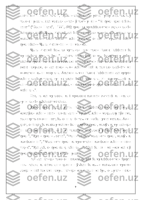 достонҳои   “ Писари Ватан ” ,   “ Ҳасани аробакаш ” -и устод Турсунзода таҳлилу
тадқиқ шудаанд. Дар мақолаи дигари ў таҳти унвони   “ Бо сухан   ҷ аҳоне бояд
орост ”   ( “ Садои   Шарқ ” ,   -   1991,  №5)   сухан   аз   муваффақиятҳои   э одии   адибиҷ
бар ҷ астаи то ик  	
ҷ Ҷ алол Икром ӣ   дар боби  истифодаи моҳирона ва  устодонаи
масолеҳи   асосии   асари   баде ӣ   –   забон   меравад,   ки   дар   он   муаллиф   сеҳри
суханофарии  Ҷ алол Икромиро нишон медиҳад.
алол   Икром   баъд   аз   мутолиаи   навиштаҳои   Раззоқ   Ғаффоров   ба	
Ҷ ӣ
муносибате   навишта   буд:   “…   Росташро   мегўям,   ки   ман   баъзе   ҳусну   қубҳи
асарҳои худро то андозае аз мақолаҳо ва тадқиқотҳои рафиқ Раззоқ Ғаффоров
эҳсос   намудам,   ки   дар   соҳаи   илми   забоншинос   ва   равнақи   адабиёти   мо	
ӣ
хизматҳои   калон   мекунанд.   Асарҳои   илмии   Раззоқ   Ғаффоровро   дар   хусуси
забони   адабии   то ик,   чун   як   асари   баде   мехонанд.   Ин   кас   муаллиф   ва	
ҷ ӣ
донишманди забони адабии то ик, ин кас муҳаққиқи зўри илми забоншинос	
ҷ ӣ
мебошанд”.
Оре,   на   ҳар   мунаққид   ва   ё   муҳаққиқ   сазовори   эътироф   ва   писанди
чунин адиби забардаст мегардад.
Ҳусни   сухан   барои   устод   Раззоқ   Ғаффоров   танҳо   мушоҳидаи
ҳамарўзаи   забони   осори   нависандагони   муосир,   забони   ма аллаву   рўзнома,	
ҷ
радиову телевизион нест, балки он ашёи таълим низ ба шумор меравад. Аз ин
ост, ки ро еъ ба мақсаду мароми фанни ҳусни сухан, мавзўъ ва мундари аи	
ҷ ҷ ҷ
он   андешаҳо   рондааст,   ки   онҳо   тавассути   мақолаҳои   ў   “Дар   боби   ҳусни
сухан”, “Ҳусни сухани лектор”, “Фанни асосҳои маданияти сухан, мавзўъ ва
вазифаҳои   он”,   “Маданияти   сухан   ва   муҳимтарин   вазифаҳои   забоншиносии
то ик”,  “Ҳар  лаб,  ки сухансан  набошад…”,   “Сар  ба  пояш  мениҳам  ҳар  к-ў	
ҷ ҷ
сухан мепарварад” ва ғайра иброз шудаанд.
Вай дар нати аи таҳқиқи шеваҳои  ануб  ба муваффақиятҳои бузург	
ҷ ҷ ӣ
ноил   гардид   ва   кормандони   авони   шўъбаро   ба   ҳалли   масъалаҳои   муҳими	
ҷ
лаҳ ашинос  раҳнамо намуд. Нати аи ҳамин талошҳо буд, ки луғати шеваи	
ҷ ӣ ҷ
9 