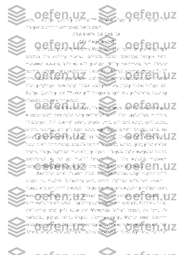 zarra   –   Zulfiya   Qurolboy   qizining   “Yoshlik”da   o‘tgan   yili   e’lon   etilgan   bir
hikoyasi talqinini hukmingizga havola etsam.
ONA ShA’NIGA QASIDA
(Bir hikoya talqini)
  Jahon adabiyotida hamisha ona-Vatan kabi bosh harf bilan yozilishga loyiq
tabarruk   Ona   zotining   mushkul   damlarda   tuqqan   farzandiga   beqiyos   mehr-
muruvvati   xususida   ko‘p   va   xo‘b   yozilgan.   Milliy   nas-rimizda   ham   o‘shalar
qatorida   turishga   loyiq   asarlar   bor.   Ustoz   Said   Ahmad   qalamiga   mansub   “Ufq”
romanidagi Onaxonning gunohkor – qochoq o‘g‘liga nisbatan armon, alam-o‘kinch
bilan   yo‘g‘rilgan   parvonaligi   ifodasi   adabiyotimizda   jiddiy   hodisa   bo‘lgan   edi.
Zulfiya   Qurolboy   qizi   “Yozsiz   yil”   hiokyasida   ayni   shu   yo‘nalishda   butunlay
o‘zgacha Ona timsolini yaratdi.
Shuni alohida ta’kidlash joizki, hikoyaning syujet qurilishi puxta ishlangan,
voqealar   tadriji   personajlar   ruhiy   evrilishlari   tahlili   bilan   uyg‘unlikda   mohirona
ifodalangan.   Goh   quvonch-taskin,   tengsiz   umid,   goh   dard   xuruji,   azob-uqubat,
tahqiru   nadomat,   goh   yilt   etgan   surur,   xayoldagi   aldamchi   farog‘at,   aslida   esa
adog‘i yo‘q musibatlar bilan o‘tgan ikki bandai ojiz – Ona va o‘g‘il ko‘rgiliklari –
butun boshli  bir  romanga tatigulik beorom  daqiqalar, kunlar, oylar, yillar  silsilasi
birgina   hikoya   bag‘ridan   munosib   joy   olgan.   Hikoyada   tig‘iz   vaziyatlar   bot-bot
takrorlanadi   va   har   gal   muallif   benazir   zot   –   Ona   vujudida   mujassam
beqiyos   mehrigiyoning   yangi-yangi qirralarini kashf etishga erishadi.
Asar   bilan   tanish   o‘quvchi   biladi:   Sobir   avto halokat   tufayli   nogiron   bo‘lib
qolgan.   Bu   mudhish   falokatning   azob,   iztirobi   o‘g‘lidan   ko‘ra   ham   onaxon   –
Buvgul xola tani-jonini qovuradi. Hikoya davomida xola vujudini yondirgan otash,
xasta   o‘g‘il   ko‘ngli,   oromi   deb   chekkan   zahmatlari   alangasi   taftini   o‘quvchi   har
doim sezib, his etib turadi. Hayotning turfa nag‘masini qarangki, Sobir shu holda  
qishloqning   tengi   yo‘q   suluv   qizi   Marvaridga   ko‘ngil   bergan,   qiz   ham,   o‘z
navbatida,     yigitga   oshiqu   shaydo.   Ularning   Layliyu   Majnun   sevgi   dostonini
eslatadigan ishqiy muloqotlari har qanday tama, hirs va nafs mayllaridan xoli, ikki
farishta oshig‘u ma’shuqaning sof qalb talpinishlaridan iborat. Ayni shu jihati bilan 