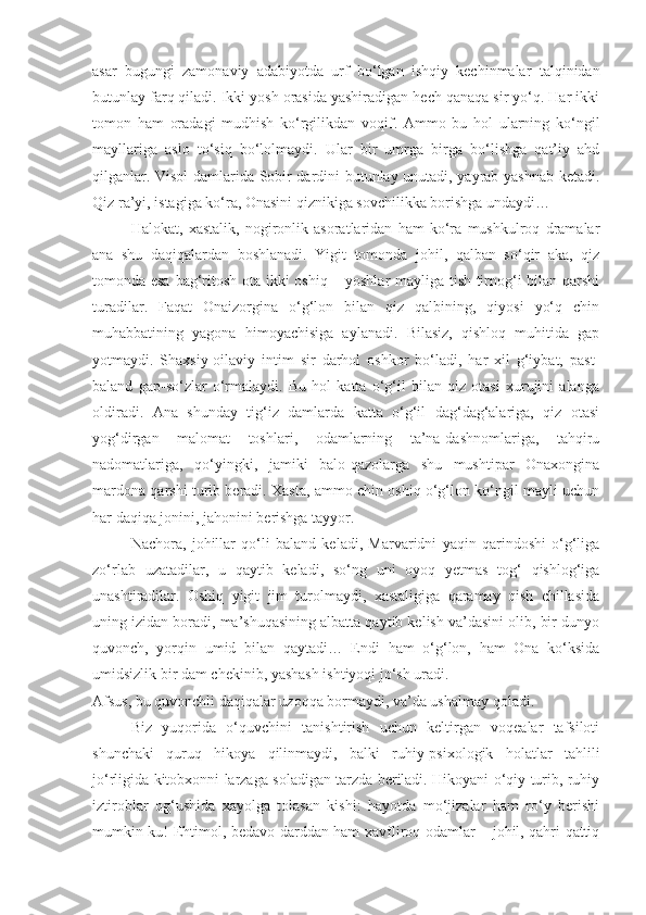 asar   bugungi   zamonaviy   adabiyotda   urf   bo‘lgan   ishqiy   kechinmalar   talqinidan
butunlay farq qiladi. Ikki yosh orasida yashiradigan hech qanaqa sir yo‘q. Har ikki
tomon   ham   oradagi   mudhish   ko‘rgilikdan   voqif.   Ammo   bu   hol   ularning   ko‘ngil
mayllariga   aslo   to‘siq   bo‘lolmaydi.   Ular   bir   umrga   birga   bo‘lishga   qat’iy   ahd
qilganlar. Visol damlarida Sobir dardini butunlay unutadi, yayrab-yashnab ketadi.
Qiz ra’yi, istagiga ko‘ra, Onasini qiznikiga sovchilikka borishga undaydi…
Halokat,   xastalik,   nogironlik   asoratlaridan   ham   ko‘ra   mushkulroq   dramalar
ana   shu   daqiqalardan   boshlanadi.   Yigit   tomonda   johil,   qalban   so‘qir   aka,   qiz
tomonda esa bag‘ritosh ota ikki oshiq – yoshlar mayliga tish-tirnog‘i bilan qarshi
turadilar.   Faqat   Onaizorgina   o‘g‘lon   bilan   qiz   qalbining,   qiyosi   yo‘q   chin
muhabbatining   yagona   himoyachisiga   aylanadi.   Bilasiz,   qishloq   muhitida   gap
yotmaydi.   Shaxsiy-oilaviy   intim   sir   darhol   oshkor   bo‘ladi,   har   xil   g‘iybat,   past-
baland   gap-so‘zlar   o‘rmalaydi.   Bu   hol   katta   o‘g‘il   bilan   qiz   otasi   xurujini   alanga
oldiradi.   Ana   shunday   tig‘iz   damlarda   katta   o‘g‘il   dag‘dag‘alariga,   qiz   otasi
yog‘dirgan   malomat   toshlari,   odamlarning   ta’na-dashnomlariga,   tahqiru
nadomatlariga,   qo‘yingki,   jamiki   balo-qazolarga   shu   mushtipar   Onaxongina
mardona qarshi turib beradi. Xasta, ammo chin oshiq o‘g‘lon ko‘ngil mayli uchun
har daqiqa jonini, jahonini berishga tayyor.
Nachora,   johillar   qo‘li   baland   keladi,   Marvaridni   yaqin   qarindoshi   o‘g‘liga
zo‘rlab   uzatadilar,   u   qaytib   keladi,   so‘ng   uni   oyoq   yetmas   tog‘   qishlog‘iga
unashtiradilar.   Oshiq   yigit   jim   turolmaydi,   xastaligiga   qaramay   qish   chillasida
uning izidan boradi, ma’shuqasining albatta qaytib kelish va’dasini olib, bir dunyo
quvonch,   yorqin   umid   bilan   qaytadi…   Endi   ham   o‘g‘lon,   ham   Ona   ko‘ksida
umidsizlik bir dam chekinib, yashash ishtiyoqi jo‘sh uradi.
Afsus, bu quvonchli daqiqalar uzoqqa bormaydi, va’da ushalmay qoladi.
Biz   yuqorida   o‘quvchini   tanishtirish   uchun   keltirgan   voqealar   tafsiloti
shunchaki   quruq   hikoya   qilinmaydi,   balki   ruhiy-psixologik   holatlar   tahlili
jo‘rligida kitobxonni larzaga soladigan tarzda beriladi. Hikoyani o‘qiy turib, ruhiy
iztiroblar   og‘ushida   xayolga   tolasan   kishi:   hayotda   mo‘jizalar   ham   ro‘y   berishi
mumkin-ku! Ehtimol, bedavo darddan ham xavfliroq odamlar – johil, qahri qattiq 