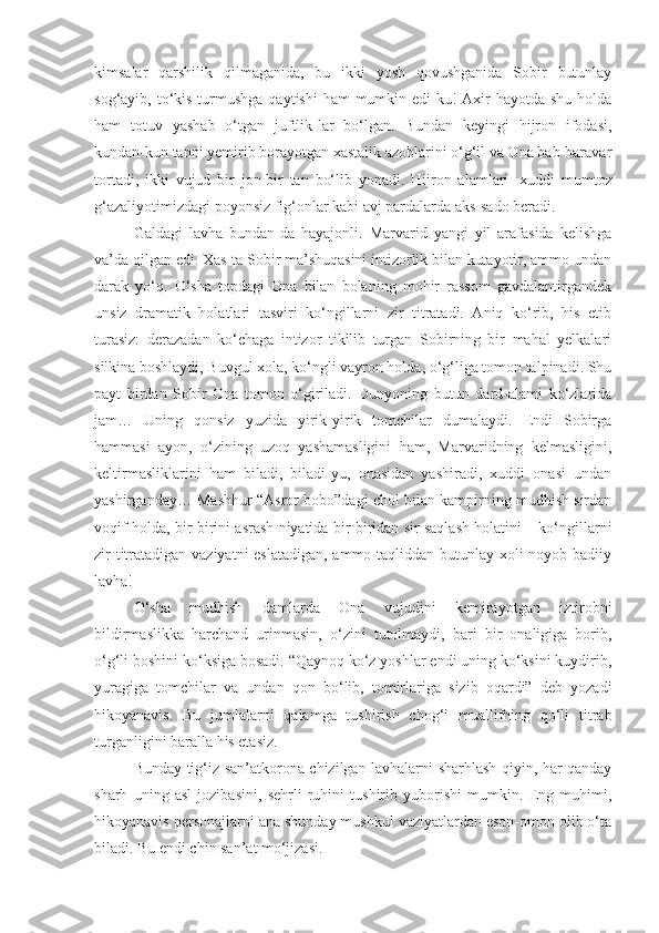 kimsalar   qarshilik   qilmaganida,   bu   ikki   yosh   qovushganida   Sobir   butunlay
sog‘ayib, to‘kis  turmushga  qaytishi  ham  mumkin edi-ku!  Axir  hayotda shu  holda
ham   totuv   yashab   o‘tgan   juftlik-lar   bo‘lgan.   Bundan   keyingi   hijron   ifodasi,
kundan-kun tanni yemirib borayotgan xastalik azoblarini o‘g‘il va Ona bab-baravar
tortadi,   ikki   vujud   bir   jon-bir   tan   bo‘lib   yonadi.   Hijron   alamlari     xuddi   mumtoz
g‘azaliyotimizdagi poyonsiz fig‘onlar kabi avj pardalarda aks-sado beradi.
Galdagi   lavha   bundan-da   hayajonli.   Marvarid   yangi   yil   arafasida   kelishga
va’da qilgan edi. Xas-ta Sobir ma’shuqasini intizorlik bilan kutayotir, ammo undan
darak   yo‘q.   O‘sha   topdagi   Ona   bilan   bolaning   mohir   rassom   gavdalantirgandek
unsiz   dramatik   holatlari   tasviri   ko‘ngillarni   zir   titratadi.   Aniq   ko‘rib,   his   etib
turasiz:   derazadan   ko‘chaga   intizor   tikilib   turgan   Sobirning   bir   mahal   yelkalari
silkina boshlaydi, Buvgul xola, ko‘ngli vayron holda, o‘g‘liga tomon talpinadi. Shu
payt   birdan   Sobir   Ona   tomon   o‘giriladi.   Dunyoning   butun   dard-alami   ko‘zlarida
jam…   Uning   qonsiz   yuzida   yirik-yirik   tomchilar   dumalaydi.   Endi   Sobirga
hammasi   ayon,   o‘zining   uzoq   yashamasligini   ham,   Marvaridning   kelmasligini,
keltirmasliklarini   ham   biladi,   biladi-yu,   onasidan   yashiradi,   xuddi   onasi   undan
yashirganday… Mashhur “Asror bobo”dagi chol bilan kampirning mudhish sirdan
voqif holda, bir-birini asrash niyatida bir-biridan sir saqlash holatini – ko‘ngillarni
zir  titratadigan vaziyatni  eslatadigan,  ammo taqliddan butunlay xoli  noyob badiiy
lavha!
O‘sha   mudhish   damlarda   Ona   vujudini   kemirayotgan   iztirobni
bildirmaslikka   harchand   urinmasin,   o‘zini   tutolmaydi,   bari   bir   onaligiga   borib,
o‘g‘li boshini ko‘ksiga bosadi. “Qaynoq ko‘z yoshlar endi uning ko‘ksini kuydirib,
yuragiga   tomchilar   va   undan   qon   bo‘lib,   tomirlariga   sizib   oqardi”   deb   yozadi
hikoyanavis.   Bu   jumlalarni   qalamga   tushirish   chog‘i   muallifning   qo‘li   titrab
turganligini baralla his etasiz.
Bunday tig‘iz san’atkorona chizilgan lavhalarni sharhlash qiyin, har qanday
sharh   uning   asl   jozibasini,   sehrli   ruhini   tushirib   yuborishi   mumkin.   Eng   muhimi,
hikoyanavis personajlarni ana shunday mushkul vaziyatlardan eson-omon olib o‘ta
biladi. Bu endi chin san’at mo‘jizasi. 