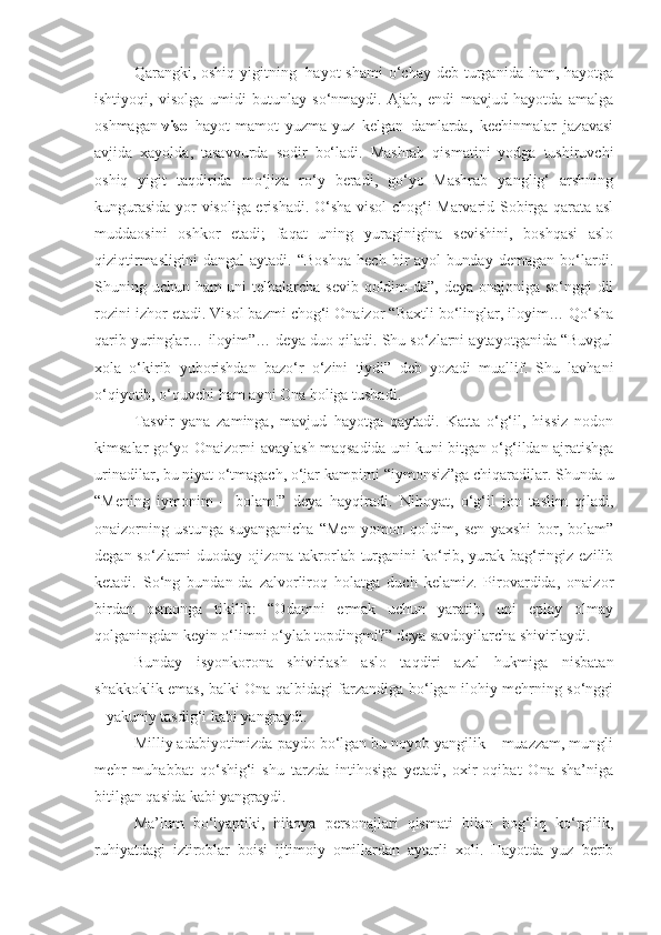 Qarangki, oshiq  yigitning     hayot   shami   o‘chay  deb  turganida  ham,  hayotga
ishtiyoqi,   visolga   umidi   butunlay   so‘nmaydi.   Ajab,   endi   mavjud   hayotda   amalga
oshmagan   visol   hayot-mamot   yuzma-yuz   kelgan   damlarda,   kechinmalar   jazavasi
avjida   xayolda,   tasavvurda   sodir   bo‘ladi.   Mashrab   qismatini   yodga   tushiruvchi
oshiq   yigit   taqdirida   mo‘jiza   ro‘y   beradi,   go‘yo   Mashrab   yanglig‘   arshning
kungurasida yor visoliga erishadi. O‘sha visol chog‘i Marvarid Sobirga qarata asl
muddaosini   oshkor   etadi;   faqat   uning   yuraginigina   sevishini,   boshqasi   aslo
qiziqtirmasligini   dangal   aytadi.   “Boshqa   hech   bir   ayol   bunday   demagan   bo‘lardi.
Shuning uchun ham uni telbalarcha sevib qoldim-da”, deya onajoniga so‘nggi dil
rozini izhor etadi. Visol bazmi chog‘i Onaizor “Baxtli bo‘linglar, iloyim… Qo‘sha
qarib yuringlar… iloyim”… deya duo qiladi. Shu so‘zlarni aytayotganida “Buvgul
xola   o‘kirib   yuborishdan   bazo‘r   o‘zini   tiydi”   deb   yozadi   muallif.   Shu   lavhani
o‘qiyotib, o‘quvchi ham ayni Ona holiga tushadi.
Tasvir   yana   zaminga,   mavjud   hayotga   qaytadi.   Katta   o‘g‘il,   hissiz   nodon
kimsalar go‘yo Onaizorni avaylash maqsadida uni kuni bitgan o‘g‘ildan ajratishga
urinadilar, bu niyat o‘tmagach, o‘jar kampirni “iymonsiz”ga chiqaradilar. Shunda u
“Mening   iymonim   –   bolam!”   deya   hayqiradi.   Nihoyat,   o‘g‘il   jon   taslim   qiladi,
onaizorning   ustunga   suyanganicha   “Men   yomon   qoldim,   sen   yaxshi   bor,   bolam”
degan so‘zlarni  duoday ojizona takrorlab turganini ko‘rib, yurak-bag‘ringiz ezilib
ketadi.   So‘ng   bundan-da   zalvorliroq   holatga   duch   kelamiz.   Pirovardida,   onaizor
birdan   osmonga   tikilib:   “Odamni   ermak   uchun   yaratib,   uni   eplay   olmay
qolganingdan keyin o‘limni o‘ylab topdingmi?” deya savdoyilarcha shivirlaydi.
Bunday   isyonkorona   shivirlash   aslo   taqdiri   azal   hukmiga   nisbatan
shakkoklik emas, balki Ona qalbidagi farzandiga bo‘lgan ilohiy mehrning so‘nggi
– yakuniy tasdig‘i kabi yangraydi.
Milliy adabiyotimizda paydo bo‘lgan bu noyob yangilik – muazzam, mungli
mehr-muhabbat   qo‘shig‘i   shu   tarzda   intihosiga   yetadi,   oxir-oqibat   Ona   sha’niga
bitilgan qasida kabi yangraydi.
Ma’lum   bo‘lyaptiki,   hikoya   personajlari   qismati   bilan   bog‘liq   ko‘rgilik,
ruhiyatdagi   iztiroblar   boisi   ijtimoiy   omillardan   aytarli   xoli.   Hayotda   yuz   berib 