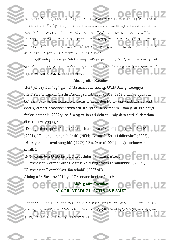 turadigan   tasodif,   osiy,   toshbag‘ir   bandai   ojizlarning   qilmishlari   oqibati   tarzida
talqin etiladi; Zulfiyaning bir vaqtlar tanqidchilikda mensimay qaraladigan, uncha
xush   ko‘rilmaydigan   ijtimoiylikdan   xoli   sof   “ko‘ngil   mayllari   nag‘malari”   tahlili
bobidagi   adabiy   tajribalar   yo‘lidan   borib   yaratgan   qator   hikoyalari,   ayniqsa,
“Yozsiz   yil”   o‘zining   badiiy-ma’naviy   ta’sir   kuchi   jihatidan   sof   ijtimoiy
yo‘nalishdagi yetuk asarlardan aslo qolishmaydi.
Adibaning  inson   sha’nini   himoya  qilish   va   ulug‘ lashdek   mo‘tabar   mavzuni
yanada   teranroq   va   ko‘lam dorroq   yoritish,   muammolarning   betakror   yechimini
topish yo‘lidagi izlanishlarida omad tilab qolamiz.
Abdug ofur Rasulovʻ
1937 yil 1 iyulda tug ilgan. O rta maktabni, hozirgi O zMUning filologiya 	
ʻ ʻ ʻ
fakultetini bitirgach, Qarshi Davlat pedinstitutida (1959–1968 yillar) o qituvchi 	
ʻ
bo lgan. 1969 yildan hozirgi kungacha O zbekiston Milliy universitetida dotsent, 	
ʻ ʻ
dekan, kafedra professori vazifasida faoliyat olib bormoqda. 1966 yilda filologiya 
fanlari nomzodi, 2002 yilda filologiya fanlari doktori ilmiy darajasini olish uchun 
dissertatsiya yoqlagan.
“Ilmi g aribani qo msab…” (1998), “Istedod va e tiqod” (2000), “Atoqli adib” 	
ʻ ʻ ʼ
(2001), “Tanqid, talqin, baholash” (2006), “Sharafli Sharafiddinovlar” (2006), 
“Badiiylik – bezavol yangilik” (2007), “Betakror o zlik” (2009) asarlarining 	
ʻ
muallifi.
1979 yildan beri O zbekiston Yozuvchilar uyushmasi a zosi.	
ʻ ʼ
“O zbekiston Respublikasida xizmat ko rsatgan yoshlar murabbiyi” (2003), 	
ʻ ʻ
“O zbekiston Respublikasi fan arbobi” (2007 yil).
ʻ
Abdug afur Rasulov 2014 yil 17 sentyabr kuni vafot etdi.	
ʻ
Abdug’afur Rasulov
ALG’UL YULDUZI – IZTIROB RAMZI
J ahon ilmu faniga bebaho hissa qo’shgan siymolardan biri Mirzo Ulug’bekdir. XX
asrning II yarmidan boshlab uning olimu podshohligi haqida ko’plab she’r, doston,
qissa, roman, drama, ilmiy badia yaratildi. 