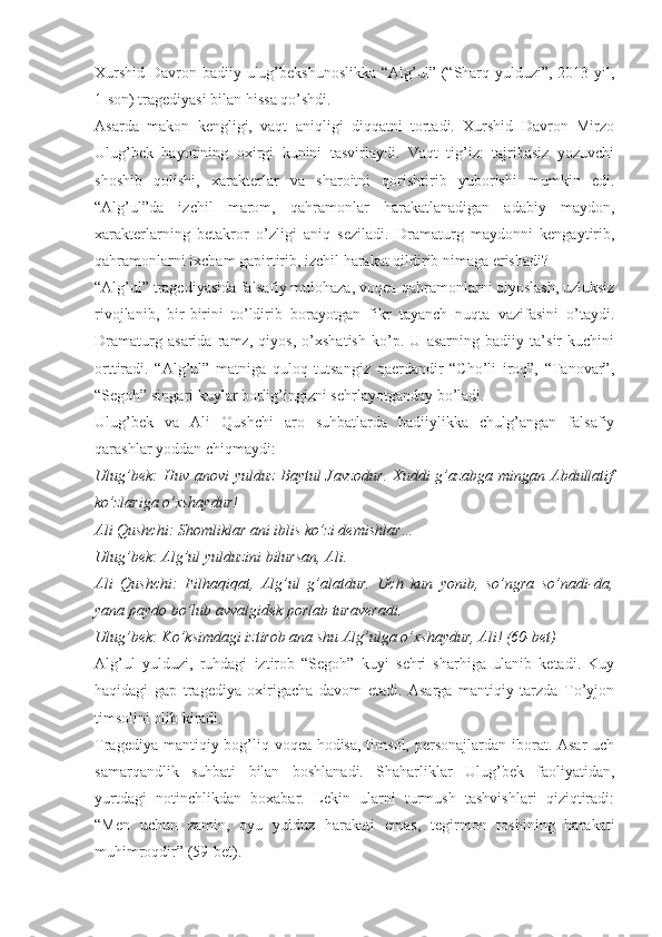 Xurshid Davron badiiy ulug’bekshunoslikka  “Alg’ul” (“Sharq yulduzi”, 2013 yil,
1-son) tragediyasi bilan hissa qo’shdi.
Asarda   makon   kengligi,   vaqt   aniqligi   diqqatni   tortadi.   Xurshid   Davron   Mirzo
Ulug’bek   hayotining   oxirgi   kunini   tasvirlaydi.   Vaqt   tig’iz:   tajribasiz   yozuvchi
shoshib   qolishi,   xarakterlar   va   sharoitni   qorishtirib   yuborishi   mumkin   edi.
“Alg’ul”da   izchil   marom,   qahramonlar   harakatlanadigan   adabiy   maydon,
xarakterlarning   betakror   o’zligi   aniq   seziladi.   Dramaturg   maydonni   kengaytirib,
qahramonlarni ixcham gapirtirib, izchil harakat qildirib nimaga erishadi?
“Alg’ul” tragediyasida falsafiy mulohaza, voqea-qahramonlarni qiyoslash, uzluksiz
rivojlanib,   bir-birini   to’ldirib   borayotgan   fikr   tayanch   nuqta   vazifasini   o’taydi.
Dramaturg   asarida   ramz,   qiyos,   o’xshatish   ko’p.   U   asarning   badiiy   ta’sir   kuchini
orttiradi.   “Alg’ul”   matniga   quloq   tutsangiz   qaerdandir   “Cho’li   iroq”,   “Tanovar”,
“Segoh” singari kuylar borlig’ingizni sehrlayotganday bo’ladi.
Ulug’bek   va   Ali   Qushchi   aro   suhbatlarda   badiiylikka   chulg’angan   falsafiy
qarashlar yoddan chiqmaydi:
Ulug’bek:  Huv anovi yulduz Baytul Javzodur.  Xuddi  g’azabga mingan Abdullatif
ko’zlariga o’xshaydur!
Ali Qushchi: Shomliklar ani iblis ko’zi demishlar…
Ulug’bek: Alg’ul yulduzini bilursan, Ali.
Ali   Qushchi:   Filhaqiqat,   Alg’ul   g’alatdur.   Uch   kun   yonib,   so’ngra   so’nadi-da,
yana paydo bo’lub avvalgidek porlab turaveradi.
Ulug’bek: Ko’ksimdagi iztirob ana shu Alg’ulga o’xshaydur, Ali! (60-bet)
Alg’ul   yulduzi,   ruhdagi   iztirob   “Segoh”   kuyi   sehri   sharhiga   ulanib   ketadi.   Kuy
haqidagi   gap   tragediya   oxirigacha   davom   etadi.   Asarga   mantiqiy   tarzda   To’yjon
timsolini olib kiradi.
Tragediya mantiqiy bog’liq voqea-hodisa, timsol, personajlardan iborat. Asar  uch
samarqandlik   suhbati   bilan   boshlanadi.   Shaharliklar   Ulug’bek   faoliyatidan,
yurtdagi   notinchlikdan   boxabar.   Lekin   ularni   turmush   tashvishlari   qiziqtiradi:
“Men   uchun   zamin,   oyu   yulduz   harakati   emas,   tegirmon   toshining   harakati
muhimroqdir” (59-bet). 