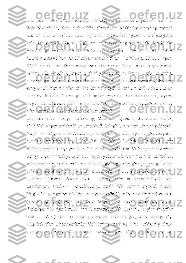 Ulug’bek   –   “Alg’ul”dagi   voqealar   markazi,   bahs-tortishuvda   yetakchi   kuch.   U
Xoja   Nizomiddin,   Xoja   Burhoniddin,   Shamsiddin   Miskinday   saroyning   tayanch
kuchlari bilan uchrashadi. Bularning har biri o’z vazifasini yaxshi biladi, vaziyatga
ko’ra   ish   yuritadi.   Ota   va   O’g’il   aro   murosasiz   jang   yetilmoqda.   Amaldorlar
Abdullatifga   maktub   jo’natish   tarafdorilar.   Ulug’bek   –   Temur   nabirasi,   g’ururi
baland zot. Avval ham Abdullatifga maktub bitilgan – kelishuvga da’vat qilingan.
O’g’il   shitob   bilan   Samarqandga   yaqinlashmoqda:   Otaga   qarshi   jangu   jadalga
oshiqmoqda.   Ulug’bek   jangari   o’g’ilni   yengishi   tayin.   Ammo   u   o’z   farzandiga
qarshi jang qilishni ep bilmaydi. Podshoh qalbida iztirob avjlanaveradi. Qolaversa,
saroy amaldorlari tili  bilan dili bir deb bo’lmaydi:  do’ppi  tor  kelib qolsa, ulardan
birontasi   Abdullatif   tomonga   o’tib   ketishi   mumkin.   Buni   donishmand,   siyosat
maydonida bo’laverib pishib ketgan Ulug’bek ham yaxshi anglaydi. Arkoni saroy
bilan uchrashuv Ulug’bek iztirobini kuchaytiradi.
Ulug’bek   Bobo   Husayn   Turkistoniy,   Mironshoh   Qovchin,   Sultonshoh   Barlos,
Shoh Vali singari amirlar bilan uchrashadi, ko’nglida quvonch uchquni yaltiraydi.
Nega?   Bir   to’da   amirlar   Abdulatifga   bosh   urib   bordilar,   ayrimlar   Abulxayrxon
panohiga   intiladilar.   Eng   dahshatlisi   shundaki,   Ulug’bek   ko’kaldoshi,   amir
Vafodor   qochib  ketayotganida   qo’lga  olindi.   Ulug’bek   va   Vafodorni   donishmand
Saroymulkxonim tarbiyalagan edi. Tragediyada amaldor, amirlar bilan uchrashuv,
xoinu qochoqlar haqida ma’lumot olish Ulug’bek g’amiga g’am, iztirobiga iztirob
qo’shadi.   Podshoh   har   bir   voqeani   chuqur   tahlil   qiladi,   amiru   beklar   qilmishini
qalbidan   o’tkazadi.   Asarda   ostki   –   asosiy   oqim   va   voqea-hodisalar   sirti
tasvirlangan.   Kitobxon   fikr-tafakkuriga   qarshi   ikki   oqimni   qiyoslab   boradi.
“Alg’ul”ning tragediya sifatidagi mohiyatini ostki (falsafiy mushohadalar) va ustki
(bevosita   jarayon)   oqim   belgilaydi.   Maydonning   keng   olinishi   o’y,   qiyos,
fikrlashga   imkoniyat   beradi.   Timsol,   personajlar   (Ali   Qushchi,   To’yjon  singarilar
istesno   –   A.R.)   ham   ikki   tilda   gapiradilar:   tilida   bir   gap,   dilida   boshqa   o’y.
Ulug’bek   bilan   uchrashganlardan   Vafodorning   onasi   va   Bobo   Turkistoniy   obrazi
alohida   ajralib   turadi.   Ona   podshoh   huzuriga   nodon   o’g’li   qilmishi   uchun   uzr 