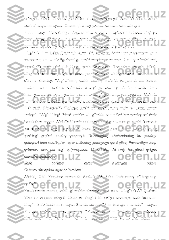 so’ragani   keladi.   Farzandi   gunohidan   o’tishni   so’ramaydi.   Amir   Vafodorni   zahar
berib o’ldirganini aytadi. Onaning bunday jasorati kamdan-kam uchraydi.
Bobo   Husayn   Turkistoniy,   o’zga   amirlar   singari,   Ulug’bekni   nobakor   o’g’ilga
qarshi   jangga   kirishga   undaydi.   Amirlar   podshohga   xiyonat   qilmaydilar.   Ayni
damda Ulug’bek o’y-xayolini chulg’ab olgan fikrlarni anglamaydilar.
Ulug’bek  olim-faylasuf,  tajribali   yurtboshi,  sarkarda,  Amir   Temur   siymosini   aniq
tasavvur qiladi. U o’z jigarbandiga qarshi maydonga chiqqan. Ota – yurtboshilarni,
oqpadarlik   tamg’asini   ilib   Otaga   qarshi   kurashgan   farzandlarni   yaxshi   biladi.
Ulug’bek   tirik   ekan,   o’g’liga   qarshi   jang   qilmaydi.   Uning   olimlik,   odil   shohlik
e’tiqodi   shunday.   “Alg’ul”ning   kuchli   asarligi   ma’rifat   va   jaholat   aro   kurash
mudom   davom   etishida   ko’rinadi.   Shu   g’oya   asarning   o’q   tomirlaridan   biri.
Insoniyat, adolat, ezgu niyat bor ekan, mazkur g’oya mangu yashayveradi. Ma’rifat
nur manbai sifatida loqaydlik, xoinlik, beparvolik, dangasalik, ikki yuzlamachilikni
fosh   etadi.   G’oyaviylik   illatlarga   qarshi   o’t   ochadi,   ruhiy-ma’rifiy   jasorat   tomon
undaydi.   “Alg’ul”dagi   fidoyi   amirlar   Ulug’bekka   sodiqlikni   har   qanday   yo’sinda
isbotlashga   tayyor.   Abdullatif   amir-beklar   raqibi.   Agar   u   otasiga   qarshi   kurashib
taxtni   egallasa,   unga   osoyishtalik,   huzur-halovat   begona.   Bobo   Turkistoniyning
quyidagi   gaplari   ontday   yangraydi:   “Eshitinglar,   shahzodaning   bu   yerdagi
quloqlari ham eshitinglar: agar u Sizning joningizga qasd qilsa, Parvardigor haqi
aytaman,   men   uni   sog’   qo’ymayman.   Ul   nobakor   Nizomiy   hazratlari   aytgan
hikmatni unutmasun:
Shoh   bo’lmas   otani   o’ldirgan   odam,
Oshmas olti oydan agar bo’lsa ham”.
Ajabki,   Odil   Yoqubov   romanida   Abdullatifni   Bobo   Turkistoniy   o’ldirganligi
aytiladi.
Yetuk asarda mantiq izchilligi muhim ahamiyat kasb etadi. Ulug’bek Ali Qushchi
bilan   bir   voqeani   eslaydi.   Ustoz   va   shogird   bir   avliyo   devonaga   duch   keladilar.
Ulug’bek o’z taqdirini so’raydi. Shunda devona: “Seni Sheruya o’ldiradi,” – deydi.
Sheruya   –   Nizomiy   Ganjaviyning   “Xusrav   va   Shirin”   dostonidagi   yetakchi
obrazlardan   biri.   Yana   bir   fikr   bor.   Ulug’bek   zinhor   yulduzlarga   qarab   fol 