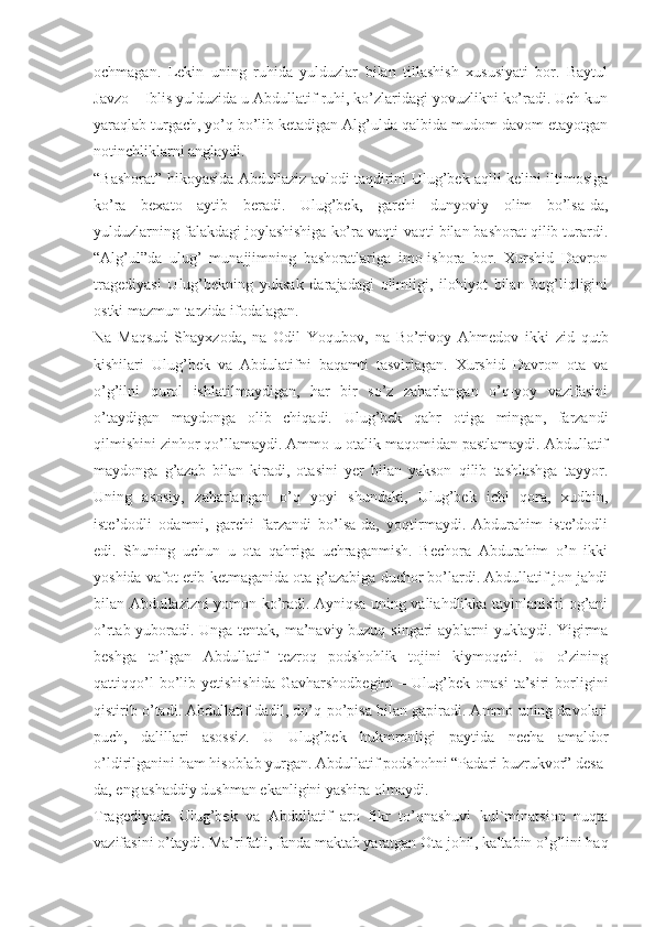 ochmagan.   Lekin   uning   ruhida   yulduzlar   bilan   tillashish   xususiyati   bor.   Baytul
Javzo – Iblis yulduzida u Abdullatif ruhi, ko’zlaridagi yovuzlikni ko’radi. Uch kun
yaraqlab turgach, yo’q bo’lib ketadigan Alg’ulda qalbida mudom davom etayotgan
notinchliklarni anglaydi.
“Bashorat” hikoyasida Abdullaziz avlodi taqdirini Ulug’bek aqlli kelini iltimosiga
ko’ra   bexato   aytib   beradi.   Ulug’bek,   garchi   dunyoviy   olim   bo’lsa-da,
yulduzlarning falakdagi joylashishiga ko’ra vaqti-vaqti bilan bashorat qilib turardi.
“Alg’ul”da   ulug’   munajjimning   bashoratlariga   imo-ishora   bor.   Xurshid   Davron
tragediyasi   Ulug’bekning   yuksak   darajadagi   olimligi,   ilohiyot   bilan   bog’liqligini
ostki mazmun tarzida ifodalagan.
Na   Maqsud   Shayxzoda,   na   Odil   Yoqubov,   na   Bo’rivoy   Ahmedov   ikki   zid   qutb
kishilari   Ulug’bek   va   Abdulatifni   baqamti   tasvirlagan.   Xurshid   Davron   ota   va
o’g’ilni   qurol   ishlatilmaydigan,   har   bir   so’z   zaharlangan   o’q-yoy   vazifasini
o’taydigan   maydonga   olib   chiqadi.   Ulug’bek   qahr   otiga   mingan,   farzandi
qilmishini zinhor qo’llamaydi. Ammo u otalik maqomidan pastlamaydi. Abdullatif
maydonga   g’azab   bilan   kiradi,   otasini   yer   bilan   yakson   qilib   tashlashga   tayyor.
Uning   asosiy,   zaharlangan   o’q   yoyi   shundaki,   Ulug’bek   ichi   qora,   xudbin,
iste’dodli   odamni,   garchi   farzandi   bo’lsa-da,   yoqtirmaydi.   Abdurahim   iste’dodli
edi.   Shuning   uchun   u   ota   qahriga   uchraganmish.   Bechora   Abdurahim   o’n   ikki
yoshida vafot etib ketmaganida ota g’azabiga duchor bo’lardi. Abdullatif jon-jahdi
bilan Abdullazizni yomon ko’radi. Ayniqsa uning valiahdlikka tayinlanishi og’ani
o’rtab yuboradi. Unga tentak, ma’naviy buzuq singari ayblarni yuklaydi. Yigirma
beshga   to’lgan   Abdullatif   tezroq   podshohlik   tojini   kiymoqchi.   U   o’zining
qattiqqo’l  bo’lib  yetishishida   Gavharshodbegim  –  Ulug’bek  onasi  ta’siri  borligini
qistirib o’tadi. Abdullatif dadil, do’q-po’pisa bilan gapiradi. Ammo uning davolari
puch,   dalillari   asossiz.   U   Ulug’bek   hukmronligi   paytida   necha   amaldor
o’ldirilganini ham hisoblab yurgan. Abdullatif podshohni “Padari buzrukvor” desa-
da, eng ashaddiy dushman ekanligini yashira olmaydi.
Tragediyada   Ulug’bek   va   Abdullatif   aro   fikr   to’qnashuvi   kul`minatsion   nuqta
vazifasini o’taydi. Ma’rifatli, fanda maktab yaratgan Ota johil, kaltabin o’g’lini haq 