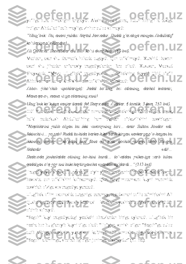 yo’liga   bura   olmasligini   anglaydi.   Aksincha,   ichi   qora,   butun   borlig’i-la   taxtga
intilgan Abdullatif qalb mayliga zinhor quloq solmaydi:
“Ulug’bek: Hu, anavi yulduz Baytul Javzadur. Huddi g’azabga mingan Abdullatif
ko’zlariga o’xshaydur!
Ali Qushchi: Shomliklar ani iblis ko’zi demishlar”(60-bet).
Matiqan,   asar   shu   dramatik   holatda   tugaydi.   Qon   to’kilmaydi.   Xurshid   Davron
asari   shu   jihatdan   an’anaviy   tragediyalardan   farq   qiladi.   Xususan,   Maqsud
Shayxzoda   “Mirzo   Ulug’bek”   tragediyasida   Ulug’bekning   Sayyid   Obid   o’g’li
Abbos tomonidan o’ldirilishi – qon to’kilishini ko’rsatadi:
Abbos   (cho’chib   sipohlariga):     Jadal   bo’ling,   tez   otlaning,   darhol   ketamiz,
Mana qasos, mana sizga otamning xuni!
Ulug’bek ko’ksiga xanjar tiqadi (M.Shayxzoda. Asarlar. 6 tomlik. 3-tom, 252-bet).
Odil Yoqubov “Ulug’bek xazinasi” romanida Ulug’bekning o’ldirilishigina emas,
balki   padarkush   Abdullatifning   ham   tig’dan   o’tkazilishini   tasvirlagan:
“ Niqoblarini   yulib   olgan   bu   ikki   suvoriyning   biri…   amir   Sulton   Jondor   edi.
Ikkinchisi… yo rab! Xuddi tushida barkash ko’tarib kirgan navkarga o’xshagan bu
ikkinchi   suvoriy…   ko’pdan   beri   fitna   qo’zg’ab   qochib   yurgan   Bobo   Xusayn
Bahodir   edi!…
Shahzoda   jonholatda   otining   boshini   burdi…   to’satdan   yelkasiga   zarb   bilan
qadalgan o’q-yoy uni bukchaytirgancha egardan ag’dardi…”(312-bet)
Tragediya yozishga qo’l urgan adib qiyin yo’lni tanlaganini biladi. Xurshid Davron
bevosita   qon   to’kilishini   ko’rsatmaydi.   Qora   rang,   motamsaro   kuyni   maromida
tasvirlab o’ziga xos tragediya yaratadi.
Ulug’bek o’lim ostonasida turganiga qaramay, rasadxonani to’liq ta’mirlashni Ali
Qushchiga topshiradi. Asosiy xazinasi  – kitoblarni yashirib qo’yishni shogirdidan
o’tinib so’raydi.
“Segoh”   kuyi   tragediyadagi   yetakchi   obrazlardan   biriga   aylanadi.   Ulug’bek   bir
necha bor bu g’aroyib kuyni tilga oladi: “To’yjon xonish qilgan “Segoh”ga quloq
tutib   o’ltirgan   kezlarim   yuragimni   kaftimga   olib   tomosha   qilgandek   bo’laman.
“Segoh” alamimga, sirqirab og’rigan jonimga o’xshaydur” (60-bet). 