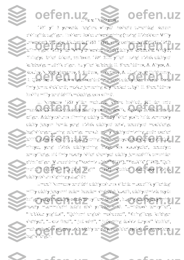 Umarali Normatov
1931   yil   3   yanvarda   Farg ona   viloyati   Beshariq   tumanidagi   Rapqonʻ
qishlog ida tug ilgan. 	
ʻ ʻ Toshkent Davlat universitetining (hozirgi O zbekiston Milliy	ʻ
universiteti) filologiya fakultetida (1952–1957), so ng aspiranturasida (1959–1962)	
ʻ
ta lim olgan. 1962 yildan Milliy universitet o zbek adabiyoti kafedrasida ishlaydi,	
ʼ ʻ
filologiya   fanlari   doktori,   professor.   1974–2000   yillari   Hozirgi   o zbek   adabiyoti	
ʻ
kafedrasiga mudirlik qilgan. Bu yillari kafedrada O. Sharafiddinov, A. Aliyev, A.
Rasulov, N. Xudoyberganov, S. Sodiqov, B. Karimov, A. Ulug ov, R. Qo chqorov,	
ʻ ʻ
D. Quronov, U. Hamdam singari iste dodli munaqqid-adabiyotshunoslardan iborat	
ʼ
ilmiy jamoa shakllandi;  mazkur  jamoaning sa y-harakati  tufayli  O. Sharafiddinov	
ʼ
boshliq milliy tanqidchilik maktabiga asos solindi.
U.   Normatov   1957   yildan   matbuotda   ko rina   boshladi,   500   dan   ortiq	
ʻ
maqolalari, 50 dan ortiq adabiy-tanqidiy asarlari, darslik, o quv qo llanmalari chop	
ʻ ʻ
etilgan.   Adabiyotshunos-olimning   adabiy-tanqidiy   ishlari   yaxlit   holda   zamonaviy
adabiy   jarayon   hamda   yangi   o zbek   adabiyoti   tarixi,   taraqqiyoti   masalalariga	
ʻ
bag ishlangan;   uning   qalamiga   mansub   milliy   adabiyotimizning   nodir   asarlari	
ʻ
tahlili, o ziga xos talqini, bu adabiyotning o nlab namoyandalari adabiy portretlari,	
ʻ ʻ
nihoyat,   yangi   o zbek   adabiyotining   o ziga   xos   xususiyatlari,   taraqqiyot	
ʻ ʻ
tamoyillariga   oid   ilmiy-nazariy   ishlari   ahamiyati   adabiy   jamoatchilik   tomonidan
e tirof etilgan. Munaqqidning “Nasrimiz ufqlari” (1974), “Yetuklik” (1982), “Qalb	
ʼ
inqilobi”   (1986),   “Qodiriy   bog i”   (1996)   kitoblari   zamonaviy   o zbek	
ʻ ʻ
adabiyotshunosligining yutug idir.	
ʻ
Umarali Normatov tanqidchi-adabiyotshunos  sifatida mustaqillik yillaridagi
milliy adabiy jarayonni qadam-baqadam sinchiklab kuzatib, adabiyotimizda paydo
bo lgan yangicha adabiy-estetik tamoyillarni aniqlash, bugungi adabiy jarayonning	
ʻ
nazariy   muammolarini   tadqiq   etish   yo lidan   bordi.   “Umidbaxsh   tamoyillar”,	
ʻ
“Tafakkur   yog dusi”,   “Qahhorni   anglash   mashaqqati”,   “Ko ngillarga   ko chgan	
ʻ ʻ ʻ
she riyat”,   “Ustoz   ibrati”,   “Ijod   sehri”,   “Ijodkorning   daxlsiz   dunyosi”   kitoblari,	
ʼ
matbuotda e lon etilgan yuzlab adabiy-tanqidiy maqolalari ayni shu muammolarga	
ʼ
bag ishlangan.	
ʻ 