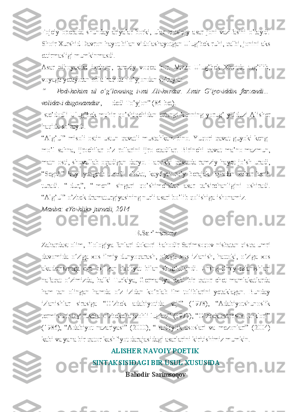 Fojeiy   operada   shunday   ariyalar   borki,   ular   musiqiy   asar   joni   vazifasini   o’taydi.
Shoir Xurshid Davron hayot bilan vidolashayotgan Ulug’bek ruhi, qalbi, jonini aks
ettirmasligi mumkinmasdi.
Asar   nihoyasida   ixcham,   ramziy   voqea   bor.   Mirzo   Ulug’bek   Xirotda   tug’ilib,
voyaga yetayotan bola haqida To’yjondan so’raydi:
“   –   Podshohim   ul   o’g’lonning   ismi   Alisherdur.   Amir   G’iyosiddin   farzandi…
volidasi dugonamdur , — dedi To’yjon” (86-bet).
Iste’dodli   Ulug’bek   mohir   qo’shiqchidan   ertangi   kunning   yorug’   yulduzi   Alisher
haqida so’raydi.
“Alg’ul”   misoli   ostin-ustun   qavatli   mustahkam   bino.   Yuqori   qavat   guyoki   keng-
mo’l   sahna,   ijrochilar   o’z   rollarini   ijro   etadilar.   Birinchi   qavat   ma’no-mazmun,
matn   osti,   shovullab   oqadigan   daryo.   Har   ikki   qavatda   ramziy   hayot   jo’sh   uradi,
“Segoh”   kuyi   yangrab   turadi.   Holat,   kayfiyat   ro’y   berajak   fojiadan   xabar   berib
turadi.   “-dur,”,   “-men”   singari   qo’shimchalar   asar   ta’sirchanligini   oshiradi.
“Alg’ul” o’zbek dramaturgiyasining nurli asari bo’lib qolishiga ishonamiz.
Manba: «Yoshlik» jurnali, 2014
B.Sarimsoqov
Zabardast olim, filologiya fanlari doktori Bahodir Sarimsoqov nisbatan qisqa umri
davomida   o ziga   xos   ilmiy   dunyoqarash,   o ziga   xos   izlanish,   hattoki,   o ziga   xosʻ ʻ ʻ
akademizmga   ega   bo lgan   faoliyat   bilan   shug ullandi.   Uning   ilmiy   izlanishlari	
ʻ ʻ
nafaqat   o zimizda,   balki   Turkiya,   Germaniya   kabi   bir   qator   chet   mamlakatlarda	
ʻ
ham   tan   olingan   hamda   o z   izidan   ko plab   ilm   toliblarini   yetaklagan.   Bunday	
ʻ ʻ
izlanishlar   sirasiga   “O zbek   adabiyotida   saj ”   (1978),   “Adabiyotshunoslik	
ʻ ʼ
terminlarining ruscha-o zbekcha izohli lug ati” (1979), “O zbek marosim folklori”
ʻ ʻ ʻ
(1986),   “Adabiyot   nazariyasi”   (2000),   “Badiiylik   asoslari   va   mezonlari”   (2004)
kabi va yana bir qator kashfiyot darajasidagi   asarlarini kiritishimiz mumkin.
ALISH Е R NAVOIY POETIK  
SINTAKSISIDAGI BIR USUL XUSUSIDA
Bahodir Sarimsoqov 