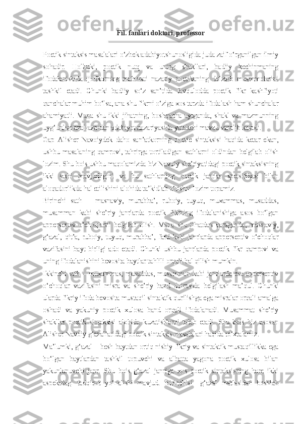 Fil. fanlari doktori, professor
Poetik sintaksis masalalari o‘zbek adabiyotshunosligida juda zaif o‘rganilgan ilmiy
sohadir.   Holbuki,   poetik   nutq   va   uning   shakllari,   badiiy   kechinmaning
ifodalanishida   ijodkorning   mahorati   nazariy   poetikaning   dolzarb   muammolarini
tashkil   etadi.   Chunki   badiiy   so‘z   san’tida   favqulodda   poetik   fikr   kashfiyoti
qanchalar muhim bo‘lsa, ana shu fikrni o‘ziga xos tarzda ifodalash ham shunchalar
ahamiyatli.   Mana   shu   ikki   jihatning,   boshqacha   aytganda,   shakl   va   mazmunning
uyg‘unligi azal-azaldan adabiyot nazariyasida yetakchi mavzu sanalib keladi.
Gap   Alisher   Navoiydek   daho   san’atkorning   poetic   sintaksisi   haqida   ketar   ekan,
ushbu   masalaning   qamrovi,   tahrirga   tortiladigan   sathlarni   oldindan   belgilab   olish
lozim. Shu bois ushbu maqolamizda biz Navoiy she’riyatidagi poetik sintaksisning
ikki   sathi   mavjudligini   va   bu   sathlarning   poetik   janrlar   spetsifikasi   bilan
aloqadorlikda hal etilishini alohida ta’kidlab o‘tishni lozim topamiz.
Birinchi   sath   –   masnaviy,   murabba’,   ruboiy,   tuyuq,   muxammas,   musaddas,
musamman   kabi   she’riy   janrlarda   poetik   fikrning   ifodalanishiga   asos   bo‘lgan
apperseptiv   o‘choqlarni   belgilab   olish.   Mana   shu   jihatdan   qaraganda,   masnaviy,
g‘azal,   qit’a,   ruboiy,   tuyuq,   murabba’,   fard   kabi   janrlarda   apperseptiv   o‘choqlar
vazifasini   bayt   birligi   ado   etadi.   Chunki   ushbu   janrlarda   poetik   fikr   qamrovi   va
uning ifodalanishini bevosita baytlar tahlili orqali hal qilish mumkin.
Ikkinchi  sath – muxammas,  musaddas,  musamman kabi  janrlarda esa apperseptiv
o‘choqlar   vazifasini   misra   va   she’riy   band   doirasida   belgilash   ma’qul.   Chunki
ularda fikriy ifoda bevosita mustaqil sintaktik qurilishga ega misralar orqali amalga
oshadi   va   yakuniy   poetik   xulosa   band   orqali   ifodalanadi.   Musammat   she’riy
shakllar   poetik   sintaksisi   alohida   kuzatishlarni   talab   etadi.   Shu   bois   biz   asosan
Alisher Navoiy g‘azallaridagi poetik sintaksis masalalari haqida to‘xtalamiz.
Ma’lumki, g‘azal – besh baytdan ortiq nisbiy fikriy va sintaktik mustaqillikka ega
bo‘lgan   baytlardan   tashkil   topuvchi   va   albatta   yagona   poetik   xulosa   bilan
yakunlanuvchi   janr.   Shu   bois   g‘azal   janriga   xos   poetik   sintaksisning   ham   ikki
aspektdagi   tadqiqot   yo‘nalishi   mavjud.   Birinchisi   –g‘azal   matlasidan   boshlab 