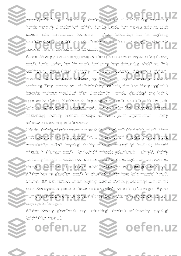 maqtasigacha   bo‘lgan   baytlarning   sintaktik   shakllari,   ular   o‘rtasidagi   mazmuniy
hamda   mantiqiy   aloqadorlikni   ochish.   Bunday   aspekt   ham   maxsus   tadqiqot   talab
etuvchi   soha   hisoblanadi.   Ikkinchisi   –   g‘azal   tarkibidagi   har   bir   baytning
sintaktikasi   va   uning   ikki   misrada   ifodalanishidan   iborat.   Bizning   mulohazamiz
bevosita mana shu aspect doirasida ketadi.
Alisher Navoiy g‘azallarida apperseptiv o‘choq hisoblanmish baytda so‘z qo‘llash,
poetik   jumla   tuzish,   har   bir   poetik   jumlaning   bayt   doirasidagi   shakli   va   lirik
kechinmani   ifodalashdagi   shoirning   mahoratini   kuzatish   o‘ziga   xos   qiziqarli
muammo.   Chunki   poetik   sintaksis,   ayniqsa,   uning   bayt   doirasidagi   inkishofi
shoirning fikriy  qamrovi   va uni   ifodalashdagi   evfonik,  ritmik  va hissiy   uyg‘unlik
bevosita   mahorat   masalalari   bilan   aloqadordir.   Demak,   g‘azaldagi   eng   kichik
apperseptiv   o‘choq   hisoblanmish   baytning   ham   poetik   sintaktik   tabiatida   juda
ko‘plab   usullar,   poetik   figuralar   mavjud.   Biz   ulardan   biri   –   baytning   birinchi
misrasidagi   fikrning   ikkinchi   misraga   ko‘chishi,   ya’ni   anjambeman   –   fikriy
ko‘chuv hodisasi haqida to‘xtalamiz.
Odatda, she’rda misralar mazmunan va shaklan tugal bo‘lishlari talab etiladi. Biroq
shoir   aytmoqchi   bo‘lgan   poetik   fikr,   u   ifodalamoqchi   bo‘lgan   lirik   kechinma
murakkabligi   tufayli   baytdagi   she’riy   misralar   mustaqilligi   buziladi;   birinchi
misrada   boshlangan   poetik   fikr   ikkinchi   misrada   yakunlanadi.   Tabiiyki,   she’riy
jumlaning birinchi misradan ikkinchi misraga ko‘chishi va bayt mazmuni, vazni va
ohangini   buzmagan   holda   davom   etishi   ijodkorning   san’atkorligini   belgilaydi.
Alisher   Navoiy   g‘azallari   poetik   ko‘chuv   uchun   benihoya   ko‘p   material   beradi.
Chunki,   XY   asr,   hattoki,   undan   keyingi   davrlar   o‘zbek   g‘azalchiligida   hech   bir
shoir   Navoiychalik   poetik   ko‘chuv   hodisasini   ko‘p   va   xo‘b   qo‘llamagan.   Aytish
mumkinki, sintaktik ko‘chuv hodisasi shoir g‘azaliyotida maxsus poetik ifoda usuli
darjasiga ko‘tarilgan.
Alisher   Navoiy   g‘azallarida   bayt   tarkibidagi   sintaktik   ko‘chuvning   quyidagi
ko‘rinishlari mavjud. 