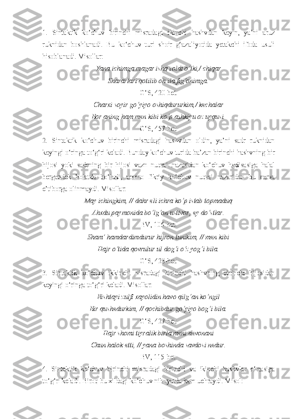 1.   Sintaktik   ko‘chuv   birinchi   misradagi   ikinchi   hashvdan   keyin,   ya’ni   aruz
ruknidan   boshlanadi.   Bu   ko‘chuv   turi   shoir   g‘azaliyotida   yetakchi   ifoda   usuli
hisoblanadi. Misollar:
Yana ichimga magar ishq soldi o‘tki,/ chiqar
Shararlari qotilib oh ila fig‘onimga.
G‘S, 420-bet.
Charxi soyir go‘yiyo oshiqdururkim,/ kechalar
Bor aning ham men kibi ko‘p ashkiyu oz uyqusi.
G‘S, 457-bet.
2.   Sintaktik   ko‘chuv   birinchi   misradagi   hashvdan   oldin,   ya’ni   sadr   ruknidan
keyingi o‘ringa to‘g‘ri keladi. Bunday ko‘chuv turida ba’zan birinchi hashvning bir
hijosi   yoki   sadrning   bir   hijosi   vazn   nuqtai   nazaridan   ko‘chuv   hodisasiga   halal
bergandek   holatda   bo‘ladi,   ammo   fikriy   ko‘chuv   nuqtai   nazaridan   bu   narsa
e’tiborga olinmaydi. Misollar:
May ichingkim, // dahr eli ichra ko‘p istab topmaduq
Ahxdu paymonida bo‘lg‘on ustivor, ey do‘stlar.
BV, 106-bet.
Sham’ hamdardimdurur hijron tunikim, // men kibi
Hajr o‘tida qovrulur ul dog‘i o‘z yog‘i bila.
G‘S, 428-bet.
3.   Sintaktik   ko‘chuv   ikkinchi   nisradagi   birinchi   hashvning   birinchi   hijosidan
keyingi o‘ringa to‘g‘ri keladi. Misollar:
Rishtayi zulfi xayolidin havo qilg‘an ko‘ngil
Bir qushedurkim, // qochibdur go‘yiyo bog‘i bila.
G‘S, 427-bet.
Hajr shomi tiyralik birla meni devonani
Chun halok etti, // yana boshinda savdosi nedur.
BV, 115-bet.
4.   Sintaktik   ko‘chuv   birinchi   misradagi   birinchi   va   ikinchi   hashvlar   o‘rtasiga
to‘g‘ri keladi. Biroq bu xildagi ko‘chuv nihoyatda kam uchraydi. Misol: 