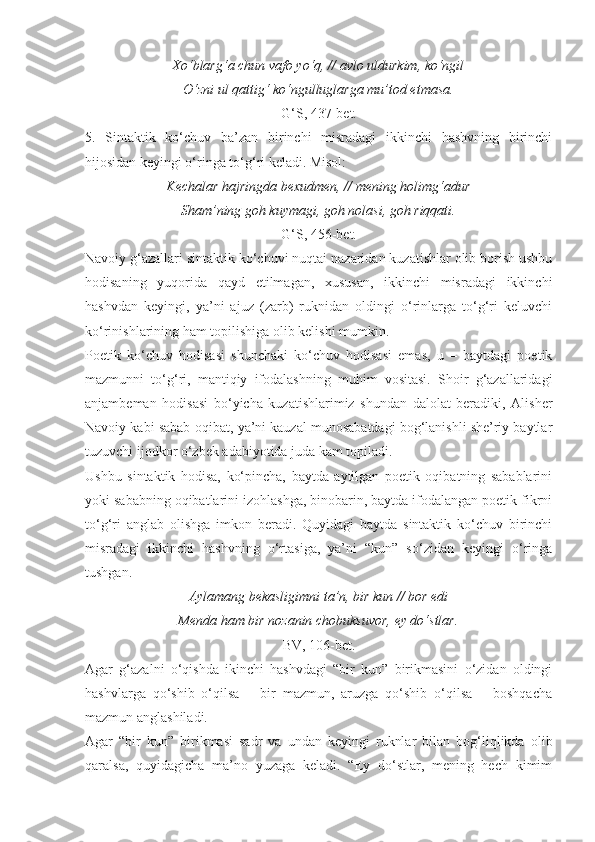 Xo‘blarg‘a chun vafo yo‘q, // avlo uldurkim, ko‘ngil
O‘zni ul qattig‘ ko‘ngulluglarga mu’tod etmasa.
G‘S, 437-bet.
5.   Sintaktik   ko‘chuv   ba’zan   birinchi   misradagi   ikkinchi   hashvning   birinchi
hijosidan keyingi o‘ringa to‘g‘ri keladi. Misol:
Kechalar hajringda bexudmen, // mening holimg‘adur
Sham’ning goh kuymagi, goh nolasi, goh riqqati.
G‘S, 456-bet.
Navoiy g‘azallari sintaktik ko‘chuvi nuqtai nazaridan kuzatishlar olib borish ushbu
hodisaning   yuqorida   qayd   etilmagan,   xususan,   ikkinchi   misradagi   ikkinchi
hashvdan   keyingi,   ya’ni   ajuz   (zarb)   ruknidan   oldingi   o‘rinlarga   to‘g‘ri   keluvchi
ko‘rinishlarining ham topilishiga olib kelishi mumkin.
Poetik   ko‘chuv   hodisasi   shunchaki   ko‘chuv   hodisasi   emas,   u   –   baytdagi   poetik
mazmunni   to‘g‘ri,   mantiqiy   ifodalashning   muhim   vositasi.   Shoir   g‘azallaridagi
anjambeman   hodisasi   bo‘yicha   kuzatishlarimiz   shundan   dalolat   beradiki,   Alisher
Navoiy kabi sabab-oqibat, ya’ni kauzal munosabatdagi bog‘lanishli she’riy baytlar
tuzuvchi ijodkor o‘zbek adabiyotida juda kam topiladi.
Ushbu   sintaktik   hodisa,   ko‘pincha,   baytda   aytilgan   poetik   oqibatning   sabablarini
yoki sababning oqibatlarini izohlashga, binobarin, baytda ifodalangan poetik fikrni
to‘g‘ri   anglab   olishga   imkon   beradi.   Quyidagi   baytda   sintaktik   ko‘chuv   birinchi
misradagi   ikkinchi   hashvning   o‘rtasiga,   ya’ni   “kun”   so‘zidan   keyingi   o‘ringa
tushgan.
Aylamang bekasligimni ta’n, bir kun // bor edi
Menda ham bir nozanin chobuksuvor, ey do‘stlar.
BV, 106-bet.
Agar   g‘azalni   o‘qishda   ikinchi   hashvdagi   “bir   kun”   birikmasini   o‘zidan   oldingi
hashvlarga   qo‘shib   o‘qilsa   –   bir   mazmun,   aruzga   qo‘shib   o‘qilsa   –   boshqacha
mazmun anglashiladi.
Agar   “bir   kun”   birikmasi   sadr   va   undan   keyingi   ruknlar   bilan   bog‘liqlikda   olib
qaralsa,   quyidagicha   ma’no   yuzaga   keladi.   “Ey   do‘stlar,   mening   hech   kimim 